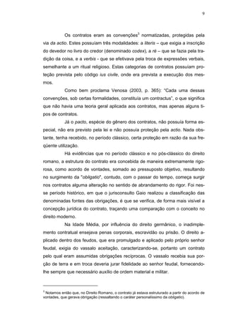 9



            Os contratos eram as convenções3 normatizadas, protegidas pela
via da actio. Estes possuíam três modalidades: a literis – que exigia a inscrição
do devedor no livro do credor (denominado codex), a ré – que se fazia pela tra-
dição da coisa, e a verbis - que se efetivava pela troca de expressões verbais,
semelhante a um ritual religioso. Estas categorias de contratos possuíam pro-
teção prevista pelo código ius civile, onde era prevista a execução dos mes-
mos.
            Como bem proclama Venosa (2003, p. 365): “Cada uma dessas
convenções, sob certas formalidades, constituía um contractus”, o que significa
que não havia uma teoria geral aplicada aos contratos, mas apenas alguns ti-
pos de contratos.
            Já o pacto, espécie do gênero dos contratos, não possuía forma es-
pecial, não era previsto pela lei e não possuía proteção pela actio. Nada obs-
tante, tenha recebido, no período clássico, certa proteção em razão da sua fre-
qüente utilização.
            Há evidências que no período clássico e no pós-clássico do direito
romano, a estrutura do contrato era concebida de maneira extremamente rigo-
rosa, como acordo de vontades, somado ao pressuposto objetivo, resultando
no surgimento da "obligatio", contudo, com o passar do tempo, começa surgir
nos contratos alguma alteração no sentido de abrandamento do rigor. Foi nes-
se período histórico, em que o jurisconsulto Gaio realizou a classificação das
denominadas fontes das obrigações, é que se verifica, de forma mais visível a
concepção jurídica do contrato, traçando uma comparação com o conceito no
direito moderno.
            Na Idade Média, por influência do direito germânico, o inadimple-
mento contratual ensejava penas corporais, escravidão ou prisão. O direito a-
plicado dentro dos feudos, que era promulgado e aplicado pelo próprio senhor
feudal, exigia do vassalo aceitação, caracterizando-se, portanto um contrato
pelo qual eram assumidas obrigações recíprocas. O vassalo recebia sua por-
ção de terra e em troca deveria jurar fidelidade ao senhor feudal, fornecendo-
lhe sempre que necessário auxílio de ordem material e militar.



3
 Notamos então que, no Direito Romano, o contrato já estava estruturado a partir do acordo de
vontades, que gerava obrigação (ressaltando o caráter personalíssimo da obligatio).
 