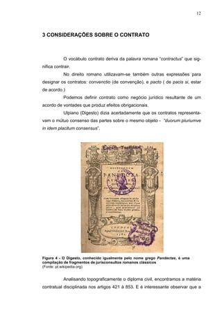 12



3 CONSIDERAÇÕES SOBRE O CONTRATO



            O vocábulo contrato deriva da palavra romana “contractus” que sig-
nifica contrair.
            No direito romano utilizavam-se também outras expressões para
designar os contratos: convenctio (de convenção), e pacto ( de pacis si, estar
de acordo.)
            Podemos definir contrato como negócio jurídico resultante de um
acordo de vontades que produz efeitos obrigacionais.
            Ulpiano (Digesto) dizia acertadamente que os contratos representa-
vam o mútuo consenso das partes sobre o mesmo objeto - “duorum pluriumve
in idem placitum consensus”.




Figura 4 - O Digesto, conhecido igualmente pelo nome grego Pandectas, é uma
compilação de fragmentos de jurisconsultos romanos clássicos
(Fonte: pt.wikipedia.org)


            Analisando topograficamente o diploma civil, encontramos a matéria
contratual disciplinada nos artigos 421 à 853. E é interessante observar que a
 