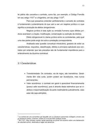 13



lei pátria não conceitua o contrato, como faz, por exemplo, o Código Francês
em seu artigo 11015 e o Argentino, em seu artigo 11376.
            Para que possamos entender perfeitamente o conceito de contratos
é fundamental o entendimento do que vem a ser um negócio jurídico e o que
significa a produção de efeitos obrigacionais.
            Negócio jurídico é toda ação ou omissão humana cujos efeitos jurí-
dicos acarretam a criação, modificação, conservação ou extinção de direitos.
            Efeito obrigacional é o liame jurídico entre os contratantes, pelo qual
uma das partes pode exigir da outra a prestação correspondente.
            Analisada esta questão conceitual introdutória, gostaria de exibir as
características, requisitos, classificação, efeitos e princípios aplicáveis aos con-
tratos por entender que tais preceitos são de fundamental importância para o
entendimento da doutrina contratual.




3.1 Características



         • Transitoriedade: Os contratos, via de regra, são transitórios. Geral-
            mente têm vida curta, porém podem ser duradouros, mas nunca
            permanentes.
         • Valor econômico: o contrato em geral é apreciável financeiramente
            (possui valor econômico), pois é através desta estimativa que se vi-
            abiliza a responsabilização da parte inadimplente judicialmente, caso
            este não seja adimplido.




5
  Le contrat est une convention par laquelle une ou plusieurs personnes s'obligent, envers une
ou plusieurs autres, à donner, à faire ou à ne pas faire quelque chose.
6
  Art.1137.- Hay contrato cuando varias personas se ponen de acuerdo sobre una declaración
de voluntad común, destinada a reglar sus derechos.
 