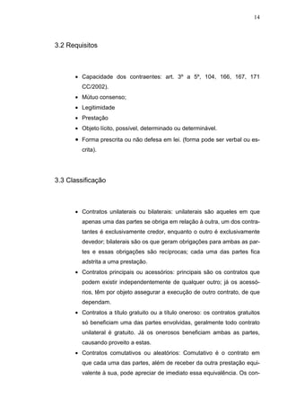 14



3.2 Requisitos



      • Capacidade dos contraentes: art. 3º a 5º, 104, 166, 167, 171
         CC/2002).
      • Mútuo consenso;
      • Legitimidade
      • Prestação
      • Objeto lícito, possível, determinado ou determinável.
      • Forma prescrita ou não defesa em lei. (forma pode ser verbal ou es-
         crita).




3.3 Classificação



      • Contratos unilaterais ou bilaterais: unilaterais são aqueles em que
         apenas uma das partes se obriga em relação à outra, um dos contra-
         tantes é exclusivamente credor, enquanto o outro é exclusivamente
         devedor; bilaterais são os que geram obrigações para ambas as par-
         tes e essas obrigações são recíprocas; cada uma das partes fica
         adstrita a uma prestação.
      • Contratos principais ou acessórios: principais são os contratos que
         podem existir independentemente de qualquer outro; já os acessó-
         rios, têm por objeto assegurar a execução de outro contrato, de que
         dependam.
      • Contratos a título gratuito ou a título oneroso: os contratos gratuitos
         só beneficiam uma das partes envolvidas, geralmente todo contrato
         unilateral é gratuito. Já os onerosos beneficiam ambas as partes,
         causando proveito a estas.
      • Contratos comutativos ou aleatórios: Comutativo é o contrato em
         que cada uma das partes, além de receber da outra prestação equi-
         valente à sua, pode apreciar de imediato essa equivalência. Os con-
 