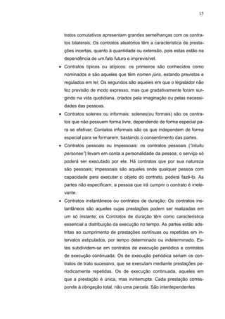 15



  tratos comutativos apresentam grandes semelhanças com os contra-
  tos bilaterais; Os contratos aleatórios têm a característica de presta-
  ções incertas, quanto à quantidade ou extensão, pois estas estão na
  dependência de um fato futuro e imprevisível.
• Contratos típicos ou atípicos: os primeiros são conhecidos como
  nominados e são aqueles que têm nomen júris, estando previstos e
  regulados em lei; Os segundos são aqueles em que o legislador não
  fez previsão de modo expresso, mas que gradativamente foram sur-
  gindo na vida quotidiana, criados pela imaginação ou pelas necessi-
  dades das pessoas.
• Contratos solenes ou informais: solenes(ou formais) são os contra-
  tos que não possuem forma livre, dependendo de forma especial pa-
  ra se efetivar; Contatos informais são os que independem de forma
  especial para se formarem, bastando o consentimento das partes.
• Contratos pessoais ou impessoais: os contratos pessoais (“intuitu
  personae”) levam em conta a personalidade da pessoa, o serviço só
  poderá ser executado por ela. Há contratos que por sua natureza
  são pessoais; impessoais são aqueles onde qualquer pessoa com
  capacidade para executar o objeto do contrato, poderá fazê-lo. As
  partes não especificam, a pessoa que irá cumprir o contrato é irrele-
  vante.
• Contratos instantâneos ou contratos de duração: Os contratos ins-
  tantâneos são aqueles cujas prestações podem ser realizadas em
  um só instante; os Contratos de duração têm como característica
  essencial a distribuição da execução no tempo. As partes estão ads-
  tritas ao cumprimento de prestações contínuas ou repetidas em in-
  tervalos estipulados, por tempo determinado ou indeterminado. Es-
  tes subdividem-se em contratos de execução periódica e contratos
  de execução continuada. Os de execução periódica seriam os con-
  tratos de trato sucessivo, que se executam mediante prestações pe-
  riodicamente repetidas. Os de execução continuada, aqueles em
  que a prestação é única, mas ininterrupta. Cada prestação corres-
  ponde à obrigação total, não uma parcela. São interdependentes
 