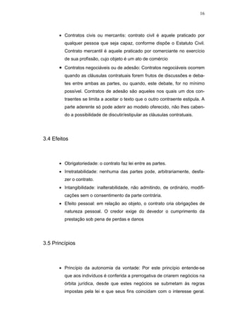 16



       • Contratos civis ou mercantis: contrato civil é aquele praticado por
         qualquer pessoa que seja capaz, conforme dispõe o Estatuto Civil.
         Contrato mercantil é aquele praticado por comerciante no exercício
         de sua profissão, cujo objeto é um ato de comércio
       • Contratos negociáveis ou de adesão: Contratos negociáveis ocorrem
         quando as cláusulas contratuais forem frutos de discussões e deba-
         tes entre ambas as partes, ou quando, este debate, for no mínimo
         possível. Contratos de adesão são aqueles nos quais um dos con-
         traentes se limita a aceitar o texto que o outro contraente estipula. A
         parte aderente só pode aderir ao modelo oferecido, não lhes caben-
         do a possibilidade de discutir/estipular as cláusulas contratuais.




3.4 Efeitos



       • Obrigatoriedade: o contrato faz lei entre as partes.
       • Irretratabilidade: nenhuma das partes pode, arbitrariamente, desfa-
         zer o contrato.
       • Intangibilidade: inalterabilidade, não admitindo, de ordinário, modifi-
         cações sem o consentimento da parte contrária.
       • Efeito pessoal: em relação ao objeto, o contrato cria obrigações de
         natureza pessoal. O credor exige do devedor o cumprimento da
         prestação sob pena de perdas e danos




3.5 Princípios



       • Princípio da autonomia da vontade: Por este princípio entende-se
         que aos indivíduos é conferida a prerrogativa de criarem negócios na
         órbita jurídica, desde que estes negócios se submetam às regras
         impostas pela lei e que seus fins coincidam com o interesse geral.
 