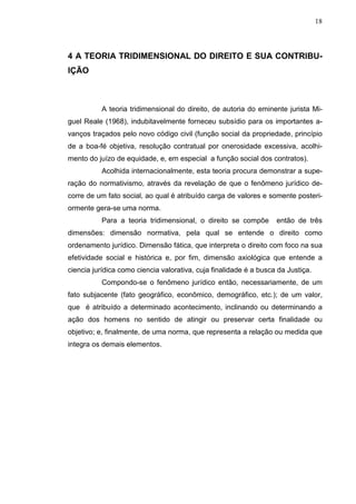 18



4 A TEORIA TRIDIMENSIONAL DO DIREITO E SUA CONTRIBU-
IÇÃO



          A teoria tridimensional do direito, de autoria do eminente jurista Mi-
guel Reale (1968), indubitavelmente forneceu subsídio para os importantes a-
vanços traçados pelo novo código civil (função social da propriedade, princípio
de a boa-fé objetiva, resolução contratual por onerosidade excessiva, acolhi-
mento do juízo de equidade, e, em especial a função social dos contratos).
          Acolhida internacionalmente, esta teoria procura demonstrar a supe-
ração do normativismo, através da revelação de que o fenômeno jurídico de-
corre de um fato social, ao qual é atribuído carga de valores e somente posteri-
ormente gera-se uma norma.
          Para a teoria tridimensional, o direito se compõe        então de três
dimensões: dimensão normativa, pela qual se entende o direito como
ordenamento jurídico. Dimensão fática, que interpreta o direito com foco na sua
efetividade social e histórica e, por fim, dimensão axiológica que entende a
ciencia jurídica como ciencia valorativa, cuja finalidade é a busca da Justiça.
          Compondo-se o fenômeno jurídico então, necessariamente, de um
fato subjacente (fato geográfico, econômico, demográfico, etc.); de um valor,
que é atribuído a determinado acontecimento, inclinando ou determinando a
ação dos homens no sentido de atingir ou preservar certa finalidade ou
objetivo; e, finalmente, de uma norma, que representa a relação ou medida que
integra os demais elementos.
 