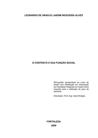 1



LEONARDO DE ARAÚJO LANDIM NOGUEIRA ALVES




     O CONTRATO E SUA FUNÇÃO SOCIAL




                    Monografia apresentada ao curso de
                    direito com habilitação em Graduação
                    da Faculdade Integrada do Ceará como
                    requisito para a obtenção do grau de
                    bacharel.

                    Orientador: Prof. Esp. Karol Wojtyla.




               FORTALEZA
                  2009
 