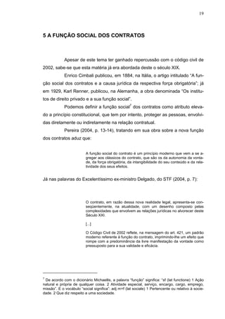 19



5 A FUNÇÃO SOCIAL DOS CONTRATOS



             Apesar de este tema ter ganhado repercussão com o código civil de
2002, sabe-se que esta matéria já era abordada deste o século XIX.
             Enrico Cimbali publicou, em 1884, na Itália, o artigo intitulado “A fun-
ção social dos contratos e a causa jurídica da respectiva força obrigatória”; já
em 1929, Karl Renner, publicou, na Alemanha, a obra denominada “Os institu-
tos de direito privado e a sua função social”.
             Podemos definir a função social7 dos contratos como atributo eleva-
do a princípio constitucional, que tem por intento, proteger as pessoas, envolvi-
das diretamente ou indiretamente na relação contratual.
             Pereira (2004, p. 13-14), tratando em sua obra sobre a nova função
dos contratos aduz que:


                          A função social do contrato é um princípio moderno que vem a se a-
                          gregar aos clássicos do contrato, que são os da autonomia da vonta-
                          de, da força obrigatória, da intangibilidade do seu conteúdo e da rela-
                          tividade dos seus efeitos.


Já nas palavras do Excelentíssimo ex-ministro Delgado, do STF (2004, p. 7):




                          O contrato, em razão dessa nova realidade legal, apresenta-se con-
                          seqüentemente, na atualidade, com um desenho composto pelas
                          complexidades que envolvem as relações jurídicas no alvorecer deste
                          Século XXI.

                          [...]

                          O Código Civil de 2002 reflete, na mensagem do art. 421, um padrão
                          moderno referente à função do contrato, imprimindo-lhe um efeito que
                          rompe com a predominância da livre manifestação da vontade como
                          pressuposto para a sua validade e eficácia.




7
 De acordo com o dicionário Michaellis, a palavra “função” significa: “sf (lat functione) 1 Ação
natural e própria de qualquer coisa. 2 Atividade especial, serviço, encargo, cargo, emprego,
missão”. E o vocábulo “social significa”: adj m+f (lat sociale) 1 Pertencente ou relativo à socie-
dade. 2 Que diz respeito a uma sociedade.
 