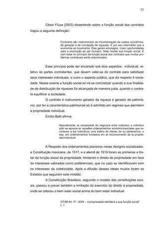21



          César Fiúza (2003) dissertando sobre a função social dos contratos
traçou a seguinte definição:


                     Contratos são instrumentos de movimentação da cadeia econômica,
                     de geração e de circulação de riquezas. É por seu intermédio que a
                     economia se movimenta. Eles geram empregos, criam oportunidades
                     para a promoção do ser humano. Nisto reside sua função social. É
                     com base no princípio da função social dos contratos que muitos pro-
                     blemas contratuais serão solucionados.


          Esse princípio pode ser encarado sob dois aspectos: individual, re-
lativo às partes contratantes, que devem valer-se do contrato para satisfazer
seus interesses individuais, e outro o aspecto público, que diz respeito à socie-
dade. Nesse exame a função social só irá se concretizar quando a sua finalida-
de de distribuição de riquezas for alcançada de maneira justa, quando o contra-
to equilibrar a sociedade.
          O contrato é instrumento gerador de riqueza e gerador de patrimô-
nio, por ter a característica patrimonial só é admitido em regimes que permitem
a propriedade individual.
          Emilio Betti afirma:

                    Naturalmente, la necessidad de negocios entre individuo e individuo
                    sólo se aprecia en aquelles ordenamientos económicosociales que re-
                    conecen a los indivíduos uma esfera de bienes de su pertenencia, o
                    sea: em ordenamientos fundados em el reconocimento de la proprie-
                    dad individual


          A Respeito dos ordenamentos pioneiros nesse desígnio socializador,
a Constituição mexicana, de 1917, e a alemã de 1919 foram as primeiras a tra-
tar da função social da propriedade, limitando o direito de propriedade em face
de interesses valorados como preferenciais, que no caso se identificavam com
os interesses da coletividade. Após a difusão desses ideais muitos foram os
Estados que seguiram este modelo.
          A Constituição Brasileira, seguindo o modelo das constituições soci-
ais, passou a prever também a limitação do exercício do direito à propriedade,
onde se colocou o bem estar social acima do bem estar individual:


                     CF/88 Art. 5º - XXIII - a propriedade atenderá a sua função social”
                     [...]
 