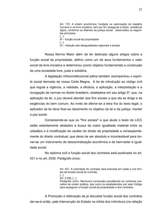 22



                     Art. 170. A ordem econômica, fundada na valorização do trabalho
                     humano e na livre iniciativa, tem por fim assegurar a todos existência
                     digna, conforme os ditames da justiça social, observados os seguin-
                     tes princípios:
                     [...]
                     III – função social da propriedade
                     [...]
                     VI – redução das desigualdades regionais e sociais


           Nossa Norma Maior além de ter dedicado alguns artigos sobre a
função social da propriedade, definiu como um de seus fundamentos o valor
social da livre iniciativa e determinou (como objetivo fundamental) a construção
de uma sociedade livre, justa e solidária.
           A legislação infraconstitucional pátria também acompanhou o espíri-
to social derivado de nossa Carta Magna. A lei de introdução ao código civil
que regula a vigência, a validade, a eficácia, a aplicação, a interpretação e a
revogação de normas no direito brasileiro, estabelece em seu artigo 5º, que, na
aplicação da lei, o juiz deverá atender aos fins sociais a que ela se dirige e às
exigências do bem comum. Ao invés de aferrar-se à letra fria do texto legal, o
aplicador da lei deve fixar-se claramente no objetivo da lei e da justiça: manter
a paz social.
           Compreende-se que os "fins sociais" a que alude o texto da LICC
estão estreitamente atrelados à busca de maior igualdade material entre os
cidadãos e à modificação do caráter do direito de propriedade e conseqüente-
mente do direito contratual, que deixa de ser absoluto e incontestável para tor-
nar-se um instrumento de descentralização econômica e de bem-estar e igual-
dade social.
           No diploma civil a função social dos contratos está positivada no art.
421 e no art. 2035, Parágrafo único:


                     Art. 421. A Liberdade de contratar será exercida em razão e nos limi-
                     tes da função social do contrato.
                     [...]
                     Art. 2.035. [...]
                     Parágrafo único. Nenhuma convenção prevalecerá se contrariar pre-
                     ceitos de ordem pública, tais como os estabelecidos por este Código
                     para assegurar a função social da propriedade e dos contratos.


           A Promoção e efetivação da já discutida função social dos contratos
dar-se-á então, pela Intervenção do Estado na órbita dos indivíduos (na relação
 