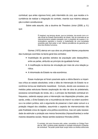 23



contratual, que antes vigorava livre), pelo intermédio do Juiz, que recebe a in-
cumbência de realizar a integração do contrato, visando sua máxima adequa-
ção à ordem constitucional.
        Sobre este assunto, cita a doutrina de Theodoro Júnior (2008, p. 6.)
que:


                      É inegável, nos tempos atuais, que os contratos, de acordo com a vi-
                      são social do Estado Democrático de direito, hão de submeter-se ao
                      intervencionismo estatal manejado com o propósito de superar o in-
                      dividualismo egoístico e buscar a implantação de uma sociedade
                      presidida pelo bem-estar e sob “efetiva prevalência da garantia jurí-
                      dica dos direitos humanos.


          Gomes (1972) elenca em sua obra os principais fatores propulsores
das mudanças ocorridas na teoria geral dos contratos:
        • Insatisfação de grandes estratos da população pelo desequilíbrio,
          entre as partes, atribuído ao princípio da igualdade formal;
        • A modificação na técnica de vinculação por meio de uma relação ju-
          rídica;
        • A intromissão do Estado na vida econômica.

          Essas mudanças só foram possíveis após a vitória liberal e a imperi-
osa crítica ao estado absolutista; onde a idéia de intervenção do Estado na e-
conômica tornou-se totalmente inaceitável. Contudo, devido aos excessos co-
metidos pelas estruturas liberais (exploração de mão de obra do proletariado,
excessiva concentração de renda, etc.), o princípio da liberdade contratual en-
fraqueceu, cedendo espaço para a intervenção nas disposições privadas, pas-
sando, então, o Ente Estatal a ter a incumbência de intervir na ordem econômi-
ca e na ordem jurídica, sob o argumento de preservar o bem estar comum e a
proteção integral dos cidadãos, assumindo o aspecto de intervencionista não
pela finalidade única de regular uma política econômica, mas sim pela necessi-
dade de estimular a proteção aos menos favorecidos (hipossuficientes) e evitar
maiores desastres sociais. Nesse sentido esclarece Hironaka (2003).


                     O contrato, tal como houvera sido, antes, concebido no Código Fran-
                     cês de 1804, conferia poder absoluto à vontade individual e à liberda-
                     de contratual. Tal poder podia fazer surgir todos os direitos atribuíveis
 