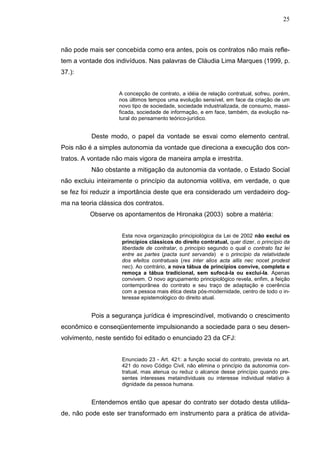 25



não pode mais ser concebida como era antes, pois os contratos não mais refle-
tem a vontade dos indivíduos. Nas palavras de Cláudia Lima Marques (1999, p.
37.):


                    A concepção de contrato, a idéia de relação contratual, sofreu, porém,
                    nos últimos tempos uma evolução sensível, em face da criação de um
                    novo tipo de sociedade, sociedade industrializada, de consumo, massi-
                    ficada, sociedade de informação, e em face, também, da evolução na-
                    tural do pensamento teórico-jurídico.


          Deste modo, o papel da vontade se esvai como elemento central.
Pois não é a simples autonomia da vontade que direciona a execução dos con-
tratos. A vontade não mais vigora de maneira ampla e irrestrita.
          Não obstante a mitigação da autonomia da vontade, o Estado Social
não excluiu inteiramente o princípio da autonomia volitiva, em verdade, o que
se fez foi reduzir a importância deste que era considerado um verdadeiro dog-
ma na teoria clássica dos contratos.
          Observe os apontamentos de Hironaka (2003) sobre a matéria:


                     Esta nova organização principiológica da Lei de 2002 não exclui os
                     princípios clássicos do direito contratual, quer dizer, o princípio da
                     liberdade de contratar, o princípio segundo o qual o contrato faz lei
                     entre as partes (pacta sunt servanda) e o princípio da relatividade
                     dos efeitos contratuais (res inter alios acta allis nec nocet prodest
                     nec). Ao contrário, a nova tábua de princípios convive, completa e
                     remoça a tábua tradicional, sem sufocá-la ou excluí-la. Apenas
                     convivem. O novo agrupamento principiológico revela, enfim, a feição
                     contemporânea do contrato e seu traço de adaptação e coerência
                     com a pessoa mais ética desta pós-modernidade, centro de todo o in-
                     teresse epistemológico do direito atual.


          Pois a segurança jurídica é imprescindível, motivando o crescimento
econômico e conseqüentemente impulsionando a sociedade para o seu desen-
volvimento, neste sentido foi editado o enunciado 23 da CFJ:


                     Enunciado 23 - Art. 421: a função social do contrato, prevista no art.
                     421 do novo Código Civil, não elimina o princípio da autonomia con-
                     tratual, mas atenua ou reduz o alcance desse princípio quando pre-
                     sentes interesses metaindividuais ou interesse individual relativo à
                     dignidade da pessoa humana.


          Entendemos então que apesar do contrato ser dotado desta utilida-
de, não pode este ser transformado em instrumento para a prática de ativida-
 