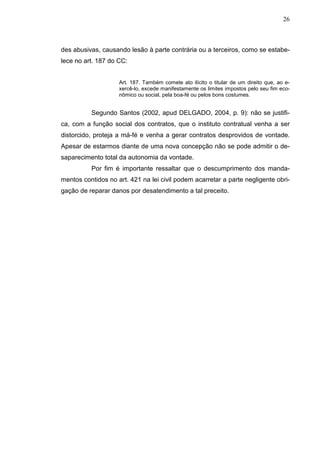 26



des abusivas, causando lesão à parte contrária ou a terceiros, como se estabe-
lece no art. 187 do CC:


                    Art. 187. Também comete ato ilícito o titular de um direito que, ao e-
                    xercê-lo, excede manifestamente os limites impostos pelo seu fim eco-
                    nômico ou social, pela boa-fé ou pelos bons costumes.


          Segundo Santos (2002, apud DELGADO, 2004, p. 9): não se justifi-
ca, com a função social dos contratos, que o instituto contratual venha a ser
distorcido, proteja a má-fé e venha a gerar contratos desprovidos de vontade.
Apesar de estarmos diante de uma nova concepção não se pode admitir o de-
saparecimento total da autonomia da vontade.
          Por fim é importante ressaltar que o descumprimento dos manda-
mentos contidos no art. 421 na lei civil podem acarretar a parte negligente obri-
gação de reparar danos por desatendimento a tal preceito.
 