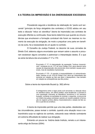 27



6 A TEORIA DA IMPREVISÃO E DA ONEROSIDADE EXCESSIVA



          Procedendo segundo a tendência da relativação do “pacta sunt ser-
vanda” (princípio da força obrigatória dos contratos) o CC/02 adotou em seu
texto a cláusula “rebus sic standibus” (teoria da imprevisão) aos contratos de
execução diferida ou continuada. Essa teoria determina que quando as circuns-
tâncias que envolveram a formação contratual não forem as mesmas no mo-
mento da execução da obrigação, de modo a prejudicar uma parte em benefí-
cio da outra, há a necessidade de um ajuste no contrato.
          O Conselho da Justiça Federal, no decorrer de suas Jornadas de
Direito Civil, elaborou alguns enunciados que versam sobre o assunto e procu-
ram esclarecer alguns conceitos e padronizar a interpretação destes. É o que
se extrai da leitura dos enunciados nº 17 e 175:


                     Enunciado nº 17: A interpretação da expressão "motivos imprevisí-
                     veis", constante do art. 317 do novo Código Civil, deve abarcar tanto
                     causas de desproporção não previsíveis como também causas previ-
                     síveis, mas de resultados imprevisíveis.

                     Enunciado nº 175 - A menção à imprevisibilidade e à extraordinarie-
                     dade, insertas no art. 478 do Código Civil, deve ser interpretada não
                     somente em relação ao fato que gere o desequilíbrio, mas também
                     em relação às conseqüências que ele produz.


        Sobre a teoria da imprevisão Buzaid (p. 382) afirma:


                     O antagonismo entre a regra pacta sunt servanda e a cláusula rebus
                     sic stantibus traduz, em última análise, duas tendências: a primeira é
                     uma expressão marcante do liberalismo econômico e do otimismo
                     burguês, confiante na santidade do contrato; a segunda, a procura de
                     um critério de justiça contratual, quando um evento posterior à forma-
                     ção do negócio jurídico alterou imprevistamente o estado de fato so-
                     bre o qual ele se constituiu.


          A teoria da imprevisão permite que uma das partes, obedecidas cer-
tas circunstâncias, possa revisar o contrato, quando uma situação nova e ex-
traordinária surja na vigência do contrato, colocando esse referido contratante
em extrema dificuldade de realizar sua obrigação.
          Entrando um pouca na história deste Instituto, remeto a um interes-
sante artigo de Donoso (2004):
 