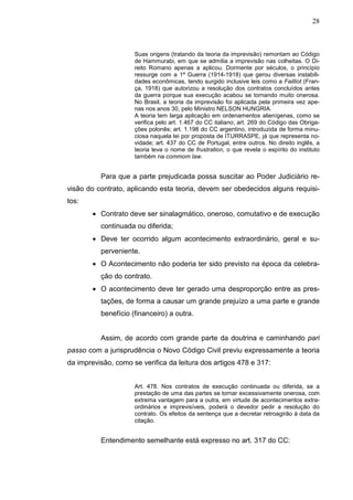 28



                     Suas origens (tratando da teoria da imprevisão) remontam ao Código
                     de Hammurabi, em que se admitia a imprevisão nas colheitas. O Di-
                     reito Romano apenas a aplicou. Dormente por séculos, o princípio
                     ressurge com a 1ª Guerra (1914-1918) que gerou diversas instabili-
                     dades econômicas, tendo surgido inclusive leis como a Failliot (Fran-
                     ça, 1918) que autorizou a resolução dos contratos concluídos antes
                     da guerra porque sua execução acabou se tornando muito onerosa.
                     No Brasil, a teoria da imprevisão foi aplicada pela primeira vez ape-
                     nas nos anos 30, pelo Ministro NELSON HUNGRIA.
                     A teoria tem larga aplicação em ordenamentos alienígenas, como se
                     verifica pelo art. 1.467 do CC italiano; art. 269 do Código das Obriga-
                     ções polonês; art. 1.198 do CC argentino, introduzida de forma minu-
                     ciosa naquela lei por proposta de ITURRASPE, já que representa no-
                     vidade; art. 437 do CC de Portugal, entre outros. No direito inglês, a
                     teoria leva o nome de frustration, o que revela o espírito do instituto
                     também na commom law.


          Para que a parte prejudicada possa suscitar ao Poder Judiciário re-
visão do contrato, aplicando esta teoria, devem ser obedecidos alguns requisi-
tos:
        • Contrato deve ser sinalagmático, oneroso, comutativo e de execução
          continuada ou diferida;
        • Deve ter ocorrido algum acontecimento extraordinário, geral e su-
          perveniente.
        • O Acontecimento não poderia ter sido previsto na época da celebra-
          ção do contrato.
        • O acontecimento deve ter gerado uma desproporção entre as pres-
          tações, de forma a causar um grande prejuízo a uma parte e grande
          benefício (financeiro) a outra.


          Assim, de acordo com grande parte da doutrina e caminhando pari
passo com a jurisprudência o Novo Código Civil previu expressamente a teoria
da imprevisão, como se verifica da leitura dos artigos 478 e 317:


                     Art. 478. Nos contratos de execução continuada ou diferida, se a
                     prestação de uma das partes se tornar excessivamente onerosa, com
                     extrema vantagem para a outra, em virtude de acontecimentos extra-
                     ordinários e imprevisíveis, poderá o devedor pedir a resolução do
                     contrato. Os efeitos da sentença que a decretar retroagirão à data da
                     citação.


          Entendimento semelhante está expresso no art. 317 do CC:
 