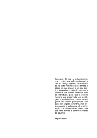 2




Superado de vez o individualismo,
que condicionara as fontes inspirado-
ras do Código vigente, reconhecen-
do-se cada vez mais que o Direito é
social em sua origem e em seu des-
tino, impondo a correlação concreta e
dinâmica dos valores coletivos com
os individuais, para que a pessoa
humana seja preservada sem privilé-
gios e exclusivismos, numa ordem
global de comum participação, não
pode ser julgada temerária, mas an-
tes urgente e indispensável, a reno-
vação dos códigos atuais, como uma
das mais nobres e corajosas metas
do governo

Miguel Reale
 