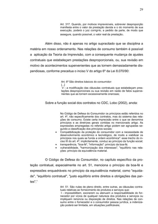 29



                      Art. 317. Quando, por motivos imprevisíveis, sobrevier desproporção
                      manifesta entre o valor da prestação devida e o do momento de sua
                      execução, poderá o juiz corrigi-lo, a pedido da parte, de modo que
                      assegure, quando possível, o valor real da prestação.


           Além disso, não é apenas no artigo supracitado que se disciplina a
matéria em nosso ordenamento. Nas relações de consumo também é possível
a aplicação da Teoria da Imprevisão, com a consequente mudança de ajustes
contratuais que estabeleçam prestações desproporcionais, ou, sua revisão em
motivo de acontecimentos supervenientes que as tornem demasiadamente dis-
pendiosas, conforme preceitua o inciso V do artigo 6º da Lei 8.070/90:


                       Art. 6º São direitos básicos do consumidor:
                       [...]
                        V - a modificação das cláusulas contratuais que estabeleçam pres-
                       tações desproporcionais ou sua revisão em razão de fatos superve-
                       nientes que as tornem excessivamente onerosas;


           Sobre a função social dos contratos no CDC, Lobo (2002), anota:


                      No Código de Defesa do Consumidor os princípios estão referidos no
                      art. 4º, não especificamente dos contratos, mas do sistema das rela-
                      ções de consumo. Existe certa imprecisão entre o que se denomina
                      princípios e as diretrizes gerais contidas no mencionado artigo. As
                      expressões empregadas no referido artigo podem ser agrupadas se-
                      gundo a classificação dos princípios sociais:
                  •   Compatibilização da proteção do consumidor com a necessidade de
                      desenvolvimento econômico e tecnológico, de modo a viabilizar os
                      princípios nos quais se funda a ordem econômica": esse trecho do in-
                      ciso III do art. 4º, implicitamente, conduz ao princípio da função social;
                  •   transparência, "boa-fé", "informação": princípio da boa-fé;
                  •   vulnerabilidade, "harmonização dos interesses", "equilíbrio nas rela-
                      ções: princípio da equivalência material.


           O Código de Defesa do Consumidor, no capítulo específico da pro-
teção contratual, especialmente no art. 51, menciona o princípio da boa-fé e
expressões enquadráveis no princípio da equivalência material, como "equida-
de", "equilíbrio contratual", "justo equilíbrio entre direitos e obrigações das par-
tes".”
                      Art. 51. São nulas de pleno direito, entre outras, as cláusulas contra-
                      tuais relativas ao fornecimento de produtos e serviços que:
                       I - impossibilitem, exonerem ou atenuem a responsabilidade do for-
                      necedor por vícios de qualquer natureza dos produtos e serviços ou
                      impliquem renúncia ou disposição de direitos. Nas relações de con-
                      sumo entre o fornecedor e o consumidor pessoa jurídica, a indeniza-
                      ção poderá ser limitada, em situações justificáveis;
 