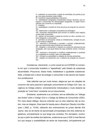 30



                      II - subtraiam ao consumidor a opção de reembolso da quantia já pa-
                      ga, nos casos previstos neste código;
                      III - transfiram responsabilidades a terceiros;
                      IV - estabeleçam obrigações consideradas iníquas, abusivas, que co-
                      loquem o consumidor em desvantagem exagerada, ou sejam incom-
                      patíveis com a boa-fé ou a eqüidade;
                      V - (Vetado);
                      VI - estabeleçam inversão do ônus da prova em prejuízo do consumi-
                      dor;
                      VII - determinem a utilização compulsória de arbitragem;
                      VIII - imponham representante para concluir ou realizar outro negócio
                      jurídico pelo consumidor;
                      IX - deixem ao fornecedor a opção de concluir ou não o contrato, em-
                      bora obrigando o consumidor;
                      X - permitam ao fornecedor, direta ou indiretamente, variação do pre-
                      ço de maneira unilateral;
                       XI - autorizem o fornecedor a cancelar o contrato unilateralmente,
                      sem que igual direito seja conferido ao consumidor;
                      XII - obriguem o consumidor a ressarcir os custos de cobrança de sua
                      obrigação, sem que igual direito lhe seja conferido contra o fornece-
                      dor;
                      XIII - autorizem o fornecedor a modificar unilateralmente o conteúdo
                      ou a qualidade do contrato, após sua celebração;
                      XIV - infrinjam ou possibilitem a violação de normas ambientais;
                      XV - estejam em desacordo com o sistema de proteção ao consumi-
                      dor;


           Constata-se, claramente, o cunho social da Lei 8.078/90 no momen-
to em que o consumidor brasileiro é "agasalhado" pelo Estado de ocasionais
abusividades. Procura-se, desse modo, restabelecer a igualdade substancial.
Aliás, o Estado tem o dever de proteger o consumidor e isto decorre de impera-
tivo constitucional
           Vale salientar que por muito tempo, alegou-se que em relações de
consumo não seria possível a aplicação concomitante do Código Civil. Isso, na
vigência do Código anterior, eminentemente individualista e muito distante da
proteção do “mais fraco” constante na Lei consumerista.
           Entretanto, atualmente e ao contrário, tem-se defendido um "diálogo
das fontes" entre o Código Civil e o Código de Defesa do Consumidor (CDC).
Por meio desse diálogo, deve-se entender que os dois sistemas não se anu-
lam, mas se integram. Essa tese foi trazida para o Brasil por Cláudia Lima Mar-
ques ( 2002, p. 15-54), utilizando dos ensinamentos do jurista alemão Erik
Jayme. Isso se dá diante da aproximação principiológica dos dois sistemas le-
gislativos, principalmente no que tange aos contratos. Por derradeiro, conclui-
se que a partir da análise dos diplomas, evidencia-se que o CDC é mais flexível
(no que tangue a aceitabilidade da teoria da imprevisão), principalmente por
 