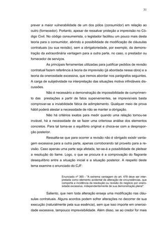 31



prever a maior vulnerabilidade de um dos pólos (consumidor) em relação ao
outro (fornecedor). Portanto, apesar de ressalvar proteção a imprevisão no Có-
digo Civil. No código consumeirista, o legislador facilitou um pouco mais desta
teoria para o consumidor, abrindo a possibilidade de modificação de cláusulas
contratuais (ou sua revisão), sem a obrigatoriedade, por exemplo, da demons-
tração da extraordinária vantagem para a outra parte, no caso, o prestador ou
fornecedor de serviços.
            As principais ferramentas utilizadas para justificar pedidos de revisão
contratual fazem referência à teoria da imprevisão (já abordada nessa obra) e a
teoria da onerosidade excessiva, que iremos abordar nos parágrafos seguintes.
A carga de subjetividade na interpretação das situações motiva infindáveis dis-
cussões.
            Não é necessário a demonstração de impossibilidade de cumprimen-
to das     prestações a partir de fatos supervenientes, se imprevisíveis basta
comprovar-se a inviabilidade fática de adimplemento. Qualquer meio de prova
hábil poderá atestar a necessidade de não se manter a obrigação.
            Não há critérios exatos para medir quando uma relação tornou-se
inviável, há a necessidade de se fazer uma criteriosa análise dos elementos
concretos. Para tal toma-se o equilíbrio original e choca-se com a despropor-
ção posterior.
            Ressalta-se que para ocorrer a revisão não é obrigado existir vanta-
gem excessiva para a outra parte, apenas corroborando tal proveito para a re-
visão. Caso apenas uma parte seja afetada, ter-se-á a possibilidade de pleitear
a resolução do liame. Logo, o que se procura é a comprovação do flagrante
desequilíbrio entre a situação inicial e a situação posterior. A respeito deste
tema examine o enunciado do CJF:


                      Enunciado nº 365 - "A extrema vantagem do art. 478 deve ser inter-
                      pretada como elemento acidental da alteração de circunstâncias, que
                      comporta a incidência da resolução ou revisão do negócio por onero-
                      sidade excessiva, independentemente de sua demonstração plena".

            Saliento, que nem toda alteração enseja uma modificação nas cláu-
sulas contratuais. Alguns acordos podem sofrer alterações no decorrer de sua
execução (naturalmente pela sua essência), sem que isso importe em onerosi-
dade excessiva, tampouco imprevisibilidade. Além disso, se ao credor for mais
 