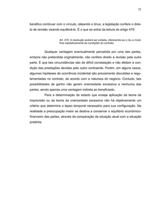 32



benéfico continuar com o vínculo, rateando o ônus, a legislação confere o direi-
to de revisão visando equilibrá-lo. É o que se extrai da leitura do artigo 479:


                      Art. 479. A resolução poderá ser evitada, oferecendo-se o réu a modi-
                      ficar eqüitativamente as condições do contrato.


             Qualquer vantagem eventualmente percebida por uma das partes,
embora não pretendida originalmente, não confere direito à revisão pela outra
parte. É que tais circunstâncias são de difícil constatação e não afetam a con-
dição das prestações devidas pelo outro contraente. Porém, em alguns casos,
algumas hipóteses de ocorrência incidental são previamente discutidas e regu-
lamentadas no contrato, de acordo com a natureza do negócio. Contudo, tais
possibilidades de ganho não geram onerosidade excessiva a nenhuma das
partes, sendo apenas uma vantagem indireta ao beneficiado.
             Para a determinação de estado que enseje aplicação da teoria da
imprevisão ou da teoria da onerosidade excessiva não há objetivamente um
critério que determine o lapso temporal necessário para sua configuração. Na
realidade a preocupação maior se destina a conservar o equilíbrio econômico-
financeiro das partes, através da comparação da situação atual com a situação
pretérita.
 