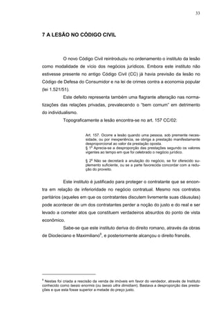 33



7 A LESÃO NO CÓDIGO CIVIL



            O novo Código Civil reintroduziu no ordenamento o instituto da lesão
como modalidade de vício dos negócios jurídicos. Embora este instituto não
estivesse presente no antigo Código Civil (CC) já havia previsão da lesão no
Código de Defesa do Consumidor e na lei de crimes contra a economia popular
(lei 1.521/51).
            Este defeito representa também uma flagrante alteração nas norma-
tizações das relações privadas, prevalecendo o “bem comum” em detrimento
do individualismo.
            Topograficamente a lesão encontra-se no art. 157 CC/02:


                         Art. 157. Ocorre a lesão quando uma pessoa, sob premente neces-
                         sidade, ou por inexperiência, se obriga a prestação manifestamente
                         desproporcional ao valor da prestação oposta.
                             o
                         § 1 Aprecia-se a desproporção das prestações segundo os valores
                         vigentes ao tempo em que foi celebrado o negócio jurídico.
                            o
                         § 2 Não se decretará a anulação do negócio, se for oferecido su-
                         plemento suficiente, ou se a parte favorecida concordar com a redu-
                         ção do proveito.


            Este instituto é justificado para proteger o contratante que se encon-
tra em relação de inferioridade no negócio contratual. Mesmo nos contratos
paritários (aqueles em que os contratantes discutem livremente suas cláusulas)
pode acontecer de um dos contratantes perder a noção do justo e do real e ser
levado a cometer atos que constituem verdadeiros absurdos do ponto de vista
econômico.
            Sabe-se que este instituto deriva do direito romano, através da obras
de Diocleciano e Maximiliano9, e posteriormente alcançou o direito francês.




9
 Nestas foi criada a rescisão da venda de imóveis em favor do vendedor, através de Instituto
conhecido como laesio enormis (ou laesio ultra dimidiam). Bastava a desproporção das presta-
ções e que esta fosse superior a metade do preço justo.
 