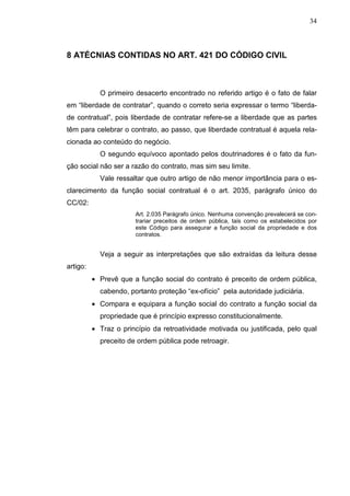 34



8 ATÉCNIAS CONTIDAS NO ART. 421 DO CÓDIGO CIVIL



            O primeiro desacerto encontrado no referido artigo é o fato de falar
em “liberdade de contratar”, quando o correto seria expressar o termo “liberda-
de contratual”, pois liberdade de contratar refere-se a liberdade que as partes
têm para celebrar o contrato, ao passo, que liberdade contratual é aquela rela-
cionada ao conteúdo do negócio.
            O segundo equívoco apontado pelos doutrinadores é o fato da fun-
ção social não ser a razão do contrato, mas sim seu limite.
            Vale ressaltar que outro artigo de não menor importância para o es-
clarecimento da função social contratual é o art. 2035, parágrafo único do
CC/02:
                       Art. 2.035 Parágrafo único. Nenhuma convenção prevalecerá se con-
                       trariar preceitos de ordem pública, tais como os estabelecidos por
                       este Código para assegurar a função social da propriedade e dos
                       contratos.


            Veja a seguir as interpretações que são extraídas da leitura desse
artigo:
          • Prevê que a função social do contrato é preceito de ordem pública,
            cabendo, portanto proteção “ex-ofício” pela autoridade judiciária.
          • Compara e equipara a função social do contrato a função social da
            propriedade que é princípio expresso constitucionalmente.
          • Traz o princípio da retroatividade motivada ou justificada, pelo qual
            preceito de ordem pública pode retroagir.
 