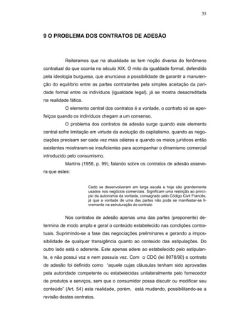 35



9 O PROBLEMA DOS CONTRATOS DE ADESÃO



           Reiteramos que na atualidade se tem noção diversa do fenômeno
contratual do que ocorria no século XIX. O mito da igualdade formal, defendido
pela ideologia burguesa, que anunciava a possibilidade de garantir a manuten-
ção do equilíbrio entre as partes contratantes pela simples aceitação da pari-
dade formal entre os indivíduos (igualdade legal), já se mostra desacreditada
na realidade fática.
           O elemento central dos contratos é a vontade, o contrato só se aper-
feiçoa quando os indivíduos chegam a um consenso.
           O problema dos contratos de adesão surge quando este elemento
central sofre limitação em virtude da evolução do capitalismo, quando as nego-
ciações precisam ser cada vez mais céleres e quando os meios jurídicos então
existentes mostraram-se insuficientes para acompanhar o dinamismo comercial
introduzido pelo consumismo.
           Martins (1958, p. 99), falando sobre os contratos de adesão asseve-
ra que estes:


                       Cedo se desenvolveram em larga escala e hoje são grandemente
                       usados nos negócios comerciais. Significam uma restrição ao princí-
                       pio da autonomia da vontade, consagrado pelo Código Civil Francês,
                       já que a vontade de uma das partes não pode se manifestar-se li-
                       vremente na estruturação do contrato


           Nos contratos de adesão apenas uma das partes (preponente) de-
termina de modo amplo e geral o conteúdo estabelecido nas condições contra-
tuais. Suprimindo-se a fase das negociações preliminares e gerando a impos-
sibilidade de qualquer transigência quanto ao conteúdo das estipulações. Do
outro lado está o aderente. Este apenas adere ao estabelecido pelo estipulan-
te, e não possui voz e nem possuía vez. Com o CDC (lei 8078/90) o contrato
de adesão foi definido como “aquele cujas cláusulas tenham sido aprovadas
pela autoridade competente ou estabelecidas unilateralmente pelo fornecedor
de produtos e serviços, sem que o consumidor possa discutir ou modificar seu
conteúdo” (Art. 54) esta realidade, porém, está mudando, possibilitando-se a
revisão destes contratos.
 