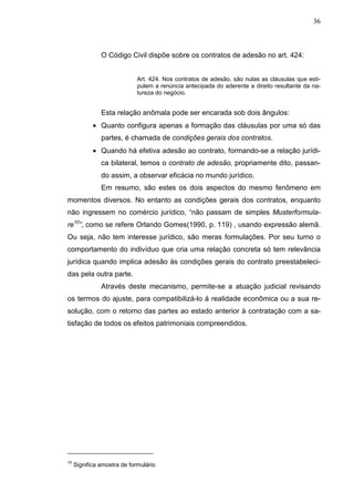 36



               O Código Civil dispõe sobre os contratos de adesão no art. 424:


                             Art. 424. Nos contratos de adesão, são nulas as cláusulas que esti-
                             pulem a renúncia antecipada do aderente a direito resultante da na-
                             tureza do negócio.


               Esta relação anômala pode ser encarada sob dois ângulos:
            • Quanto configura apenas a formação das cláusulas por uma só das
               partes, é chamada de condições gerais dos contratos.
            • Quando há efetiva adesão ao contrato, formando-se a relação jurídi-
               ca bilateral, temos o contrato de adesão, propriamente dito, passan-
               do assim, a observar eficácia no mundo jurídico.
               Em resumo, são estes os dois aspectos do mesmo fenômeno em
momentos diversos. No entanto as condições gerais dos contratos, enquanto
não ingressem no comércio jurídico, “não passam de simples Musterformula-
re10”, como se refere Orlando Gomes(1990, p. 119) , usando expressão alemã.
Ou seja, não tem interesse jurídico, são meras formulações. Por seu turno o
comportamento do indivíduo que cria uma relação concreta só tem relevância
jurídica quando implica adesão às condições gerais do contrato preestabeleci-
das pela outra parte.
               Através deste mecanismo, permite-se a atuação judicial revisando
os termos do ajuste, para compatibilizá-lo à realidade econômica ou a sua re-
solução, com o retorno das partes ao estado anterior à contratação com a sa-
tisfação de todos os efeitos patrimoniais compreendidos.




10
     Significa amostra de formulário
 
