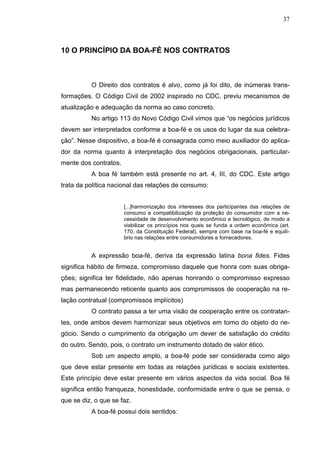 37



10 O PRINCÍPIO DA BOA-FÉ NOS CONTRATOS



          O Direito dos contratos é alvo, como já foi dito, de inúmeras trans-
formações. O Código Civil de 2002 inspirado no CDC, previu mecanismos de
atualização e adequação da norma ao caso concreto.
          No artigo 113 do Novo Código Civil vimos que “os negócios jurídicos
devem ser interpretados conforme a boa-fé e os usos do lugar da sua celebra-
ção”. Nesse dispositivo, a boa-fé é consagrada como meio auxiliador do aplica-
dor da norma quanto à interpretação dos negócios obrigacionais, particular-
mente dos contratos.
          A boa fé também está presente no art. 4, III, do CDC. Este artigo
trata da política nacional das relações de consumo:


                       [...]harmonização dos interesses dos participantes das relações de
                       consumo e compatibilização da proteção do consumidor com a ne-
                       cessidade de desenvolvimento econômico e tecnológico, de modo a
                       viabilizar os princípios nos quais se funda a ordem econômica (art.
                       170, da Constituição Federal), sempre com base na boa-fé e equilí-
                       brio nas relações entre consumidores e fornecedores.


          A expressão boa-fé, deriva da expressão latina bona fides. Fides
significa hábito de firmeza, compromisso daquele que honra com suas obriga-
ções; significa ter fidelidade, não apenas honrando o compromisso expresso
mas permanecendo reticente quanto aos compromissos de cooperação na re-
lação contratual (compromissos implícitos)
          O contrato passa a ter uma visão de cooperação entre os contratan-
tes, onde ambos devem harmonizar seus objetivos em torno do objeto do ne-
gócio. Sendo o cumprimento da obrigação um dever de satisfação do crédito
do outro. Sendo, pois, o contrato um instrumento dotado de valor ético.
          Sob um aspecto amplo, a boa-fé pode ser considerada como algo
que deve estar presente em todas as relações jurídicas e sociais existentes.
Este princípio deve estar presente em vários aspectos da vida social. Boa fé
significa então franqueza, honestidade, conformidade entre o que se pensa, o
que se diz, o que se faz.
          A boa-fé possui dois sentidos:
 