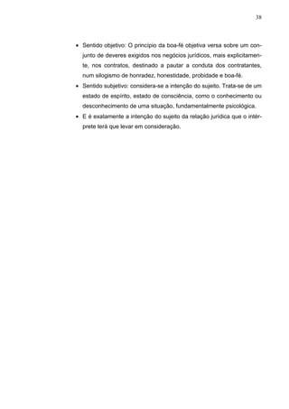 38



• Sentido objetivo: O princípio da boa-fé objetiva versa sobre um con-
  junto de deveres exigidos nos negócios jurídicos, mais explicitamen-
  te, nos contratos, destinado a pautar a conduta dos contratantes,
  num silogismo de honradez, honestidade, probidade e boa-fé.
• Sentido subjetivo: considera-se a intenção do sujeito. Trata-se de um
  estado de espírito, estado de consciência, como o conhecimento ou
  desconhecimento de uma situação, fundamentalmente psicológica.
• E é exatamente a intenção do sujeito da relação jurídica que o intér-
  prete terá que levar em consideração.
 
