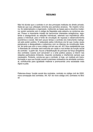 3



                                    RESUMO



Não há dúvida que o contrato é um dos principais institutos do direito privado.
Sabe-se que sua utilização remonta aos períodos arcaicos. No império roma-
no, foi sistematizado e organizado, instituindo as bases para a doutrina moder-
na; porém somente com o código de Napoleão este adquiriu os contornos atu-
ais. Possui a importante missão de harmonizar interesses antagônicos, regu-
lando e assegurando as relações individuais, ademais sua importância ultra-
passa a individual, pois é fonte de circulação de riquezas e desenvolvimento
econômico e social. Até bem pouco tempo o contrato era instrumento inatingí-
vel pelo poder publico. O estipulado pelos indivíduos era lei que muitas vezes
perpetuava a desigualdade e esbarrava com os ditames da constituição fede-
ral. de sorte que com o novo código civil em seu art. 421 ficou estabelecido que
“a liberdade de contratar será exercida em razão e nos limites da função social
do contrato.” a partir daí, houve a flexibilização do princípio da força obrigatória
dos contratos (“pacta sunt servanda”) e o ente público passou a intervir nas
relações particulares limitando, impondo condições e interferindo sempre que
necessário. Portanto, conclui-se que o contrato, é hoje, um instituto em trans-
formação e que sua função social é premissa norteadora da atividade contratu-
al, contribuindo para igualdade material e promovendo uma sociedade mais
digna e justa.




Palavras-chave: função social dos contratos, contrato no código civil de 2002,
nova concepção dos contratos. Art. 421 do novo código civil, contratos no Bra-
sil.
 