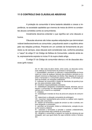 39



11 O CONTROLE DAS CLÁUSULAS ABUSIVAS



           A proteção do consumidor é tema bastante debatido e cresce a im-
portância, na sociedade capitalista que vivemos de meios de dirimir os constan-
tes abusos cometidos contra os consumidores.
           Inicialmente devemos entender o que significa ser uma cláusula a-
busiva.
           Cláusulas abusivas são todas aquelas estipulações que demonstram
notável desfavorecimento ao consumidor, prejudicando assim o equilíbrio alme-
jado nas relações jurídicas. Presente em um contrato de fornecimento de pro-
dutos ou de serviços, essa cláusula será considerada nula, conforme preceitua
o “caput” do artigo 51 do Código de Defesa do Consumidor, estando ainda es-
ta, expressamente exposta no inciso IV do supra citado artigo.
           O artigo 51 do Código do consumidor elenca o rol de clausulas abu-
sivas (grifo nosso):


                       Art. 51. São nulas de pleno direito, entre outras, as cláusulas contra-
                       tuais relativas ao fornecimento de produtos e serviços que:
                       I - impossibilitem, exonerem ou atenuem a responsabilidade do forne-
                       cedor por vícios de qualquer natureza dos produtos e serviços ou im-
                       pliquem renúncia ou disposição de direitos. Nas relações de consumo
                       entre o fornecedor e o consumidor pessoa jurídica, a indenização po-
                       derá ser limitada, em situações justificáveis;
                       II - subtraiam ao consumidor a opção de reembolso da quantia já pa-
                       ga, nos casos previstos neste código;
                       III - transfiram responsabilidades a terceiros;
                       IV - estabeleçam obrigações consideradas iníquas, abusivas, que co-
                       loquem o consumidor em desvantagem exagerada, ou sejam incom-
                       patíveis com a boa-fé ou a eqüidade;
                       V - (Vetado);
                       VI - estabeleçam inversão do ônus da prova em prejuízo do consumi-
                       dor;
                       VII - determinem a utilização compulsória de arbitragem;
                       VIII - imponham representante para concluir ou realizar outro negócio
                       jurídico pelo consumidor;
                       IX - deixem ao fornecedor a opção de concluir ou não o contrato, em-
                       bora obrigando o consumidor;
                       X - permitam ao fornecedor, direta ou indiretamente, variação do pre-
                       ço de maneira unilateral;
                       XI - autorizem o fornecedor a cancelar o contrato unilateralmente,
                       sem que igual direito seja conferido ao consumidor;
                       XII - obriguem o consumidor a ressarcir os custos de cobrança de sua
                       obrigação, sem que igual direito lhe seja conferido contra o fornece-
                       dor;
 