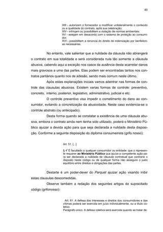 40



                       XIII - autorizem o fornecedor a modificar unilateralmente o conteúdo
                       ou a qualidade do contrato, após sua celebração;
                       XIV - infrinjam ou possibilitem a violação de normas ambientais;
                       XV - estejam em desacordo com o sistema de proteção ao consumi-
                       dor;
                       XVI - possibilitem a renúncia do direito de indenização por benfeitori-
                       as necessárias.


           No entanto, vale salientar que a nulidade da cláusula não abrangerá
o contrato em sua totalidade e será considerada nula tão somente a cláusula
abusiva, cabendo aqui a exceção nos casos da ausência desta acarretar danos
mais gravosos a uma das partes. Elas podem ser encontradas tantos nos con-
tratos paritários quanto nos de adesão, sendo mais comum neste último.
           Após estas explanações iniciais vamos adentrar nas formas de con-
trole das clausulas abusivas. Existem varias formas de controle: preventivo,
concreto, interno, posterior, legislativo, administrativo, judicial e etc.
           O controle preventivo visa impedir o cometimento do dano ao con-
sumidor, evitando a concretização da abusividade. Neste caso evidencia-se o
controle abstrato (ou antecipado).
           Desta forma quando se constatar a existência de uma cláusula abu-
siva, embora o contrato ainda nem tenha sido utilizado, poderá o Ministério Pú-
blico ajuizar a devida ação para que seja declarada a nulidade desta disposi-
ção. Conforme a seguinte disposição do diploma consumeirista (grifo nosso):


                       Art. 51 [...]

                       § 4° É facultado a qualquer consumidor ou entidade que o represen-
                       te requerer ao Ministério Público que ajuíze a competente ação pa-
                       ra ser declarada a nulidade de cláusula contratual que contrarie o
                       disposto neste código ou de qualquer forma não assegure o justo
                       equilíbrio entre direitos e obrigações das partes.


           Destarte é um poder-dever do Parquet ajuizar ação visando inibir
estas clausulas descomedidas.
           Observe também a redação dos seguintes artigos do supracitado
código (grifonosso):


                         Art. 81. A defesa dos interesses e direitos dos consumidores e das
                       vítimas poderá ser exercida em juízo individualmente, ou a título co-
                       letivo.
                       Parágrafo único. A defesa coletiva será exercida quando se tratar de:
 