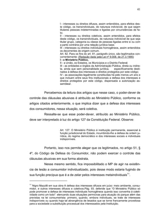 41



                         I - interesses ou direitos difusos, assim entendidos, para efeitos des-
                         te código, os transindividuais, de natureza indivisível, de que sejam
                         titulares pessoas indeterminadas e ligadas por circunstâncias de fa-
                         to;
                         II - interesses ou direitos coletivos, assim entendidos, para efeitos
                         deste código, os transindividuais, de natureza indivisível de que seja
                         titular grupo, categoria ou classe de pessoas ligadas entre si ou com
                         a parte contrária por uma relação jurídica base;
                         III - interesses ou direitos individuais homogêneos, assim entendidos
                         os decorrentes de origem comum.
                         Art. 82. Para os fins do art. 81, parágrafo único, são legitimados con-
                         correntemente: (Redação dada pela Lei nº 9.008, de 21.3.1995)
                         I - o Ministério Público,
                         II - a União, os Estados, os Municípios e o Distrito Federal;
                         III - as entidades e órgãos da Administração Pública, direta ou indire-
                         ta, ainda que sem personalidade jurídica,        especificamente desti-
                         nados à defesa dos interesses e direitos protegidos por este código;
                         IV - as associações legalmente constituídas há pelo menos um ano e
                         que incluam entre seus fins institucionais a defesa dos interesses e
                         direitos protegidos por este código, dispensada a autorização as-
                         semblear.


            Percebemos da leitura dos artigos que nesse caso, o poder-dever de
controle das cláusulas abusivas é atribuído ao Ministério Público, conforme os
artigos citados anteriormente, o que implica dizer que a defesa dos interesses
dos consumidores, nessa situação, será coletiva.
            Ressalte-se que esse poder-dever, atribuído ao Ministério Público,
deve ser interpretado à luz do artigo 127 da Constituição Federal. Observe:


                         Art. 127. O Ministério Público é instituição permanente, essencial à
                         função jurisdicional do Estado, incumbindo-lhe a defesa da ordem ju-
                         rídica, do regime democrático e dos interesses sociais e individuais
                         indisponíveis.


            Portanto, isso nos permite alegar que os legitimados, no artigo 51, §
4º, do Código de Defesa do Consumidor, não podem exercer o controle das
cláusulas abusivas em sua forma abstrata.
            Nesse mesmo sentido, fica impossibilitado o MP de agir na existên-
cia de lesão a consumidor individualizado, pois desse modo estaria fugindo de
sua função precípua que é a de zelar pelos interesses metaindividuais11.

11
   Nigro Mazzilli em sua obra A defesa dos interesses difusos em juízo: meio ambiente, consu-
midor, e outros interesses difusos e coletivos.Pág. 93. defende que “O Ministério Público só
pode promover a defesa de interesses individuais homogêneos quando isso convenha à coleti-
vidade como um todo". elencando duas situações permicivas para atuação do parque além das
previstas na lei consumeirista: primeiro, quando, embora individuais, se trate de interesses
indisponíveis ou quando haja tal abrangência de lesados que se torne francamente proveitosa
para a sociedade a substituição processual dos interessados pela Instituição.
 