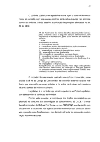 42



          O controle posterior ou repressivo ocorre após a adesão do consu-
midor ao contrato e em tais casos o controle será efetivado pelas vias adminis-
trativas ou judiciais. Sendo passível a aplicação das punições elencadas no art.
56 do CDC:


                      Art. 56. As infrações das normas de defesa do consumidor ficam su-
                      jeitas, conforme o caso, às seguintes sanções administrativas, sem
                      prejuízo das de natureza civil, penal e das definidas em normas es-
                      pecíficas:
                      I - multa;
                      II - apreensão do produto;
                      III - inutilização do produto;
                      IV - cassação do registro do produto junto ao órgão competente;
                      V - proibição de fabricação do produto;
                      VI - suspensão de fornecimento de produtos ou serviço;
                       VII - suspensão temporária de atividade;
                       VIII - revogação de concessão ou permissão de uso;
                      IX - cassação de licença do estabelecimento ou de atividade;
                       X - interdição, total ou parcial, de estabelecimento, de obra ou de a-
                      tividade;
                      XI - intervenção administrativa;
                      XII - imposição de contrapropaganda.
                       Parágrafo único. As sanções previstas neste artigo serão aplicadas
                      pela autoridade administrativa, no âmbito de sua atribuição, podendo
                      ser aplicadas cumulativamente, inclusive por medida cautelar, ante-
                      cedente ou incidente de procedimento administrativo


          O controle interno é aquele realizado pelo próprio consumidor, como
dispõe o art. 46 do Código do Consumidor. Já o controle externo é aquele rea-
lizado por intermédio de entes estatais e de entes particulares autorizados a
atuar na defesa de interesses alheios.
          Legislativo é o controle cuja iniciativa pertence ao Poder Legislativo,
que estabelecerá o conteúdo do contrato.
          Por fim vale ressaltar, a importância dos órgãos administrativos de
proteção ao consumo, das associações de consumidores, do CADE – Conse-
lho Administrativo de Defesa Econômica - e dos PROCONS, que bastante con-
tribuem com a sociedade, não apenas através do controle das cláusulas abusi-
vas, atuando como fiscalizadores, mas também através, da educação e orien-
tação aos consumidores.
 