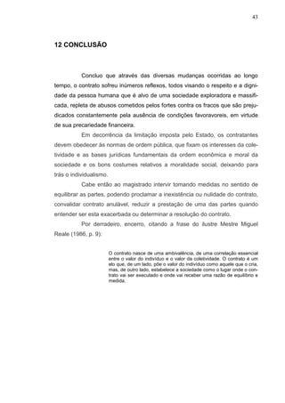 43



12 CONCLUSÃO



           Concluo que através das diversas mudanças ocorridas ao longo
tempo, o contrato sofreu inúmeros reflexos, todos visando o respeito e a digni-
dade da pessoa humana que é alvo de uma sociedade exploradora e massifi-
cada, repleta de abusos cometidos pelos fortes contra os fracos que são preju-
dicados constantemente pela ausência de condições favoravoreis, em virtude
de sua precariedade financeira.
           Em decorrência da limitação imposta pelo Estado, os contratantes
devem obedecer às normas de ordem pública, que fixam os interesses da cole-
tividade e as bases jurídicas fundamentais da ordem econômica e moral da
sociedade e os bons costumes relativos a moralidade social, deixando para
trás o individualismo.
           Cabe então ao magistrado intervir tomando medidas no sentido de
equilibrar as partes, podendo proclamar a inexistência ou nulidade do contrato,
convalidar contrato anulável, reduzir a prestação de uma das partes quando
entender ser esta exacerbada ou determinar a resolução do contrato.
           Por derradeiro, encerro, citando a frase do ilustre Mestre Miguel
Reale (1986, p. 9):


                         O contrato nasce de uma ambivalência, de uma correlação essencial
                         entre o valor do indivíduo e o valor da coletividade. O contrato é um
                         elo que, de um lado, põe o valor do indivíduo como aquele que o cria,
                         mas, de outro lado, estabelece a sociedade como o lugar onde o con-
                         trato vai ser executado e onde vai receber uma razão de equilíbrio e
                         medida.
 