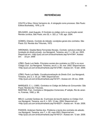 44



                              REFERÊNCIAS


COUTO e Silva, Clóvis Veríssimo do. A obrigação como processo. São Paulo:
Editora Bushatsky, 1976, p.18


DELGADO, José Augusto. O Contrato no código civil e a sua função social.
Revista Jurídica, São Paulo, ano 52, n. 322, p. 7-28, ago. 2004.


GOMES, Orlando. Contrato de Adesão: condições gerais dos contratos. São
Paulo: Ed. Revista dos Tribunais, 1972.


HIRONAKA, Giselda Maria Fernandes Novaes. Contrato: estrutura milenar de
fundação do direito privado. Jus Navigandi, Teresina, ano 7, n. 66, jun. 2003.
Disponível em: <http://jus2.uol.com.br/doutrina/texto.asp?id=4194>. Acesso
em:   23 jun. 2009


LÔBO, Paulo Luiz Netto. Princípios sociais dos contratos no CDC e no novo
Código Civil. Jus Navigandi, Teresina, ano 6, n. 55, mar. 2002. Disponível em:
<http://jus2.uol.com.br/doutrina/texto.asp?id=2796>. Acesso em: 10 abr. 2009.


LÔBO, Paulo Luiz Netto. Constitucionalização do Direito Civil. Jus Navigandi,
Teresina, ano 3, n. 33, jul. 1999. Disponível em:
<http://jus2.uol.com.br/doutrina/texto.asp?id=07>. Acesso em: 26 nov. 2008


MARQUES, C. L. (1995). Contratos no Código de Defesa do Consumidor. São
Paulo: Revista dos Tribunais.
MARTINS, Fran. Contratos e Obrigações Comerciais, 8º edição, Rio de Janei-
ro, Forense, 1958, p. 99.


MELO, Lucinete Cardoso de. O princípio da boa-fé objetiva no Código Civil .
Jus Navigandi, Teresina, ano 9, n. 523, 12 dez. 2004. Disponível em:
<http://jus2.uol.com.br/doutrina/texto.asp?id=6027>. Acesso em: 16 abr. 2009.


PASSOS, Anderson Santos dos. Problema e teoria dos contratos de adesão.
Jus Navigandi, Teresina, ano 7, n. 65, maio 2003. Disponível em:
<http://jus2.uol.com.br/doutrina/texto.asp?id=4012>. Acesso em: 12 abr. 2009.
 
