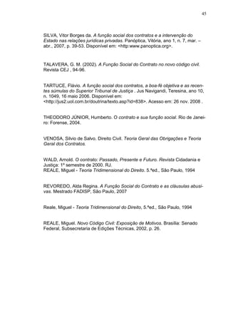 45



SILVA, Vitor Borges da. A função social dos contratos e a intervenção do
Estado nas relações jurídicas privadas. Panóptica, Vitória, ano 1, n. 7, mar. –
abr., 2007, p. 39-53. Disponível em: <http:www.panoptica.org>.



TALAVERA, G. M. (2002). A Função Social do Contrato no novo código civil.
Revista CEJ , 94-96.


TARTUCE, Flávio. A função social dos contratos, a boa-fé objetiva e as recen-
tes súmulas do Superior Tribunal de Justiça . Jus Navigandi, Teresina, ano 10,
n. 1049, 16 maio 2006. Disponível em:
<http://jus2.uol.com.br/doutrina/texto.asp?id=838>. Acesso em: 26 nov. 2008 .


THEODORO JÚNIOR, Humberto. O contrato e sua função social. Rio de Janei-
ro: Forense, 2004.


VENOSA, Silvio de Salvo. Direito Civil. Teoria Geral das Obrigações e Teoria
Geral dos Contratos.


WALD, Arnold. O contrato: Passado, Presente e Futuro. Revista Cidadania e
Justiça: 1º semestre de 2000. RJ.
REALE, Miguel - Teoria Tridimensional do Direito. 5.ªed., São Paulo, 1994


REVOREDO, Alda Regina. A Função Social do Contrato e as cláusulas abusi-
vas. Mestrado FADISP, São Paulo, 2007


Reale, Miguel - Teoria Tridimensional do Direito, 5.ªed., São Paulo, 1994


REALE, Miguel. Novo Código Civil: Exposição de Motivos. Brasília: Senado
Federal, Subsecretaria de Edições Técnicas, 2002, p. 26.
 