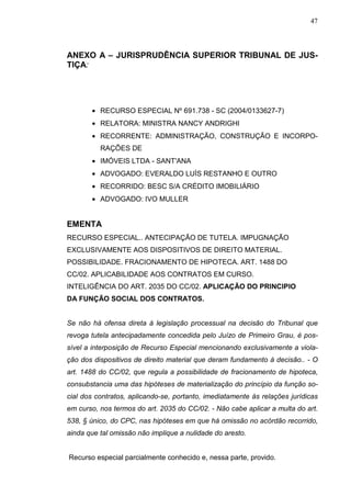 47



ANEXO A – JURISPRUDÊNCIA SUPERIOR TRIBUNAL DE JUS-
TIÇA:




       • RECURSO ESPECIAL Nº 691.738 - SC (2004/0133627-7)
       • RELATORA: MINISTRA NANCY ANDRIGHI
       • RECORRENTE: ADMINISTRAÇÃO, CONSTRUÇÃO E INCORPO-
          RAÇÕES DE
       • IMÓVEIS LTDA - SANT'ANA
       • ADVOGADO: EVERALDO LUÍS RESTANHO E OUTRO
       • RECORRIDO: BESC S/A CRÉDITO IMOBILIÁRIO
       • ADVOGADO: IVO MULLER


EMENTA
RECURSO ESPECIAL.. ANTECIPAÇÃO DE TUTELA. IMPUGNAÇÃO
EXCLUSIVAMENTE AOS DISPOSITIVOS DE DIREITO MATERIAL.
POSSIBILIDADE. FRACIONAMENTO DE HIPOTECA. ART. 1488 DO
CC/02. APLICABILIDADE AOS CONTRATOS EM CURSO.
INTELIGÊNCIA DO ART. 2035 DO CC/02. APLICAÇÃO DO PRINCIPIO
DA FUNÇÃO SOCIAL DOS CONTRATOS.


Se não há ofensa direta à legislação processual na decisão do Tribunal que
revoga tutela antecipadamente concedida pelo Juízo de Primeiro Grau, é pos-
sível a interposição de Recurso Especial mencionando exclusivamente a viola-
ção dos dispositivos de direito material que deram fundamento à decisão.. - O
art. 1488 do CC/02, que regula a possibilidade de fracionamento de hipoteca,
consubstancia uma das hipóteses de materialização do princípio da função so-
cial dos contratos, aplicando-se, portanto, imediatamente às relações jurídicas
em curso, nos termos do art. 2035 do CC/02. - Não cabe aplicar a multa do art.
538, § único, do CPC, nas hipóteses em que há omissão no acórdão recorrido,
ainda que tal omissão não implique a nulidade do aresto.


Recurso especial parcialmente conhecido e, nessa parte, provido.
 