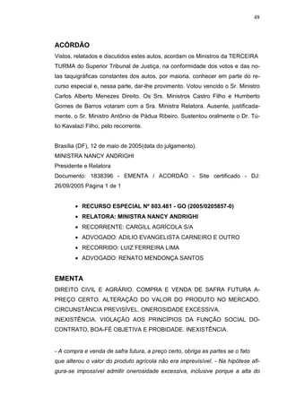 48



ACÓRDÃO
Vistos, relatados e discutidos estes autos, acordam os Ministros da TERCEIRA
TURMA do Superior Tribunal de Justiça, na conformidade dos votos e das no-
tas taquigráficas constantes dos autos, por maioria, conhecer em parte do re-
curso especial e, nessa parte, dar-lhe provimento. Votou vencido o Sr. Ministro
Carlos Alberto Menezes Direito. Os Srs. Ministros Castro Filho e Humberto
Gomes de Barros votaram com a Sra. Ministra Relatora. Ausente, justificada-
mente, o Sr. Ministro Antônio de Pádua Ribeiro. Sustentou oralmente o Dr. Tú-
lio Kavalazi Filho, pelo recorrente.


Brasília (DF), 12 de maio de 2005(data do julgamento).
MINISTRA NANCY ANDRIGHI
Presidente e Relatora
Documento: 1838396 - EMENTA / ACORDÃO - Site certificado - DJ:
26/09/2005 Página 1 de 1


        • RECURSO ESPECIAL Nº 803.481 - GO (2005/0205857-0)
        • RELATORA: MINISTRA NANCY ANDRIGHI
        • RECORRENTE: CARGILL AGRÍCOLA S/A
        • ADVOGADO: ADILIO EVANGELISTA CARNEIRO E OUTRO
        • RECORRIDO: LUIZ FERREIRA LIMA
        • ADVOGADO: RENATO MENDONÇA SANTOS


EMENTA
DIREITO CIVIL E AGRÁRIO. COMPRA E VENDA DE SAFRA FUTURA A-
PREÇO CERTO. ALTERAÇÃO DO VALOR DO PRODUTO NO MERCADO.
CIRCUNSTÂNCIA PREVISÍVEL. ONEROSIDADE EXCESSIVA.
INEXISTÊNCIA. VIOLAÇÃO AOS PRINCÍPIOS DA FUNÇÃO SOCIAL DO-
CONTRATO, BOA-FÉ OBJETIVA E PROBIDADE. INEXISTÊNCIA.


- A compra e venda de safra futura, a preço certo, obriga as partes se o fato
que alterou o valor do produto agrícola não era imprevisível. - Na hipótese afi-
gura-se impossível admitir onerosidade excessiva, inclusive porque a alta do
 