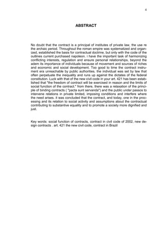 4



                                ABSTRACT




No doubt that the contract is a principal of institutes of private law, the use re
the archaic period. Throughout the roman empire was systematized and organ-
ized, established the basis for contractual doctrine, but only with the code of the
outlines current purchased napoleon. i have the important task of harmonizing
conflicting interests, regulation and ensure personal relationships, beyond the
adem its importance of individuals because of movement and sources of riches
and economic and social development. Too good to time the contract instru-
ment era unreachable by public authorities. the individual was set by law that
often perpetuate the inequality and runs up against the dictates of the federal
constitution. Luck with that of the new civil code in your art. 421 has been estab-
lished that "the freedom of contract will be exercised in reason and the limits of
social function of the contract." from there, there was a relaxation of the princi-
ple of binding contracts ( "pacta sunt servanda") and the public under passos to
intervene relations in private limited, imposing conditions and interfere where
the need arises. it was concluded that the contract, and today, one in the proc-
essing and its relation to social activity and assumptions about the contractual
contributing to substantive equality and to promote a society more dignified and
just.


Key words: social function of contracts, contract in civil code of 2002, new de-
sign contracts . art. 421 the new civil code, contract in Brazil
 