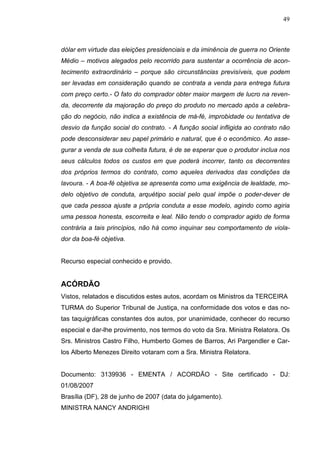 49



dólar em virtude das eleições presidenciais e da iminência de guerra no Oriente
Médio – motivos alegados pelo recorrido para sustentar a ocorrência de acon-
tecimento extraordinário – porque são circunstâncias previsíveis, que podem
ser levadas em consideração quando se contrata a venda para entrega futura
com preço certo.- O fato do comprador obter maior margem de lucro na reven-
da, decorrente da majoração do preço do produto no mercado após a celebra-
ção do negócio, não indica a existência de má-fé, improbidade ou tentativa de
desvio da função social do contrato. - A função social infligida ao contrato não
pode desconsiderar seu papel primário e natural, que é o econômico. Ao asse-
gurar a venda de sua colheita futura, é de se esperar que o produtor inclua nos
seus cálculos todos os custos em que poderá incorrer, tanto os decorrentes
dos próprios termos do contrato, como aqueles derivados das condições da
lavoura. - A boa-fé objetiva se apresenta como uma exigência de lealdade, mo-
delo objetivo de conduta, arquétipo social pelo qual impõe o poder-dever de
que cada pessoa ajuste a própria conduta a esse modelo, agindo como agiria
uma pessoa honesta, escorreita e leal. Não tendo o comprador agido de forma
contrária a tais princípios, não há como inquinar seu comportamento de viola-
dor da boa-fé objetiva.


Recurso especial conhecido e provido.


ACÓRDÃO
Vistos, relatados e discutidos estes autos, acordam os Ministros da TERCEIRA
TURMA do Superior Tribunal de Justiça, na conformidade dos votos e das no-
tas taquigráficas constantes dos autos, por unanimidade, conhecer do recurso
especial e dar-lhe provimento, nos termos do voto da Sra. Ministra Relatora. Os
Srs. Ministros Castro Filho, Humberto Gomes de Barros, Ari Pargendler e Car-
los Alberto Menezes Direito votaram com a Sra. Ministra Relatora.


Documento: 3139936 - EMENTA / ACORDÃO - Site certificado - DJ:
01/08/2007
Brasília (DF), 28 de junho de 2007 (data do julgamento).
MINISTRA NANCY ANDRIGHI
 
