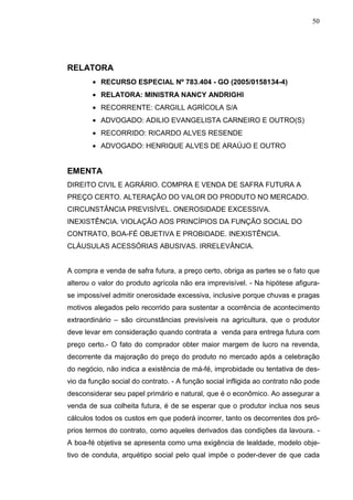 50




RELATORA
        • RECURSO ESPECIAL Nº 783.404 - GO (2005/0158134-4)
        • RELATORA: MINISTRA NANCY ANDRIGHI
        • RECORRENTE: CARGILL AGRÍCOLA S/A
        • ADVOGADO: ADILIO EVANGELISTA CARNEIRO E OUTRO(S)
        • RECORRIDO: RICARDO ALVES RESENDE
        • ADVOGADO: HENRIQUE ALVES DE ARAÚJO E OUTRO


EMENTA
DIREITO CIVIL E AGRÁRIO. COMPRA E VENDA DE SAFRA FUTURA A
PREÇO CERTO. ALTERAÇÃO DO VALOR DO PRODUTO NO MERCADO.
CIRCUNSTÂNCIA PREVISÍVEL. ONEROSIDADE EXCESSIVA.
INEXISTÊNCIA. VIOLAÇÃO AOS PRINCÍPIOS DA FUNÇÃO SOCIAL DO
CONTRATO, BOA-FÉ OBJETIVA E PROBIDADE. INEXISTÊNCIA.
CLÁUSULAS ACESSÓRIAS ABUSIVAS. IRRELEVÂNCIA.


A compra e venda de safra futura, a preço certo, obriga as partes se o fato que
alterou o valor do produto agrícola não era imprevisível. - Na hipótese afigura-
se impossível admitir onerosidade excessiva, inclusive porque chuvas e pragas
motivos alegados pelo recorrido para sustentar a ocorrência de acontecimento
extraordinário – são circunstâncias previsíveis na agricultura, que o produtor
deve levar em consideração quando contrata a venda para entrega futura com
preço certo.- O fato do comprador obter maior margem de lucro na revenda,
decorrente da majoração do preço do produto no mercado após a celebração
do negócio, não indica a existência de má-fé, improbidade ou tentativa de des-
vio da função social do contrato. - A função social infligida ao contrato não pode
desconsiderar seu papel primário e natural, que é o econômico. Ao assegurar a
venda de sua colheita futura, é de se esperar que o produtor inclua nos seus
cálculos todos os custos em que poderá incorrer, tanto os decorrentes dos pró-
prios termos do contrato, como aqueles derivados das condições da lavoura. -
A boa-fé objetiva se apresenta como uma exigência de lealdade, modelo obje-
tivo de conduta, arquétipo social pelo qual impõe o poder-dever de que cada
 