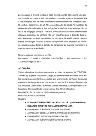 51



pessoa ajuste a própria conduta a esse modelo, agindo como agiria uma pes-
soa honesta, escorreita e leal. Não tendo o comprador agido de forma contrária
a tais princípios, não há como inquinar seu comportamento de violador da boa-
fé objetiva. - Nos termos do art. 184, segunda parte, do CC/02, “a invalidade da
obrigação principal implica a das obrigações acessórias, mas a destas não in-
duz a da obrigação principal”. Portanto, eventual abusividade de determinadas
cláusulas acessórias do contrato não tem relevância para o deslinde desta a-
ção. Ainda que, em tese, transgridam os princípios da boa-fé objetiva, da pro-
bidade e da função social do contrato ou imponham ônus excessivo ao recorri-
do, tais abusos não teriam o condão de contaminar de maneira irremediável o
contrato, de sorte a resolvê-lo.


Recurso especial conhecido e provido.
Documento: 3139396 - EMENTA / ACORDÃO - Site certificado - DJ:
13/08/2007 Página 1 de 2


ACÓRDÃO
Vistos, relatados e discutidos estes autos, acordam os Ministros da TERCEIRA
TURMA do Superior Tribunal de Justiça, na conformidade dos votos e das no-
tas taquigráficas constantes dos autos, por unanimidade, conhecer do recurso
especial e dar-lhe provimento, nos termos do voto da Sra. Ministra Relatora. Os
Srs. Ministros Castro Filho, Humberto Gomes de Barros, Ari Pargendler e Car-
los Alberto Menezes Direito votaram com a Sra. Ministra Relatora.
Brasília (DF), 28 de junho de 2007 (data do julgamento).
MINISTRA NANCY ANDRIGHI
Relatora
        • EDcl no RECURSO ESPECIAL Nº 951.553 - RJ (2007/0090881-0)
        • RELATOR: MINISTRO ARNALDO ESTEVES LIMA
        • EMBARGANTE: EDENEA WAGNER AGUIEIRAS
        • ADVOGADO: DENIELLE CORRÊA MARIANO DE CAMPOS
        • EMBARGADO: GEORGINA VIEIRA NICOLAU
        • ADVOGADO: JOSÉ WANDER GOMES E OUTRO
 