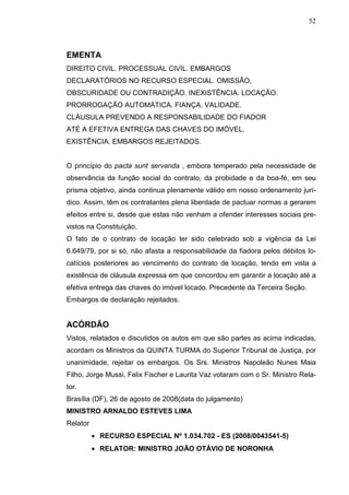 52



EMENTA
DIREITO CIVIL. PROCESSUAL CIVIL. EMBARGOS
DECLARATÓRIOS NO RECURSO ESPECIAL. OMISSÃO,
OBSCURIDADE OU CONTRADIÇÃO. INEXISTÊNCIA. LOCAÇÃO.
PRORROGAÇÃO AUTOMÁTICA. FIANÇA. VALIDADE.
CLÁUSULA PREVENDO A RESPONSABILIDADE DO FIADOR
ATÉ A EFETIVA ENTREGA DAS CHAVES DO IMÓVEL.
EXISTÊNCIA. EMBARGOS REJEITADOS.


O princípio do pacta sunt servanda , embora temperado pela necessidade de
observância da função social do contrato, da probidade e da boa-fé, em seu
prisma objetivo, ainda continua plenamente válido em nosso ordenamento jurí-
dico. Assim, têm os contratantes plena liberdade de pactuar normas a gerarem
efeitos entre si, desde que estas não venham a ofender interesses sociais pre-
vistos na Constituição.
O fato de o contrato de locação ter sido celebrado sob a vigência da Lei
6.649/79, por si só, não afasta a responsabilidade da fiadora pelos débitos lo-
catícios posteriores ao vencimento do contrato de locação, tendo em vista a
existência de cláusula expressa em que concordou em garantir a locação até a
efetiva entrega das chaves do imóvel locado. Precedente da Terceira Seção.
Embargos de declaração rejeitados.


ACÓRDÃO
Vistos, relatados e discutidos os autos em que são partes as acima indicadas,
acordam os Ministros da QUINTA TURMA do Superior Tribunal de Justiça, por
unanimidade, rejeitar os embargos. Os Srs. Ministros Napoleão Nunes Maia
Filho, Jorge Mussi, Felix Fischer e Laurita Vaz votaram com o Sr. Ministro Rela-
tor.
Brasília (DF), 26 de agosto de 2008(data do julgamento)
MINISTRO ARNALDO ESTEVES LIMA
Relator
          • RECURSO ESPECIAL Nº 1.034.702 - ES (2008/0043541-5)
          • RELATOR: MINISTRO JOÃO OTÁVIO DE NORONHA
 