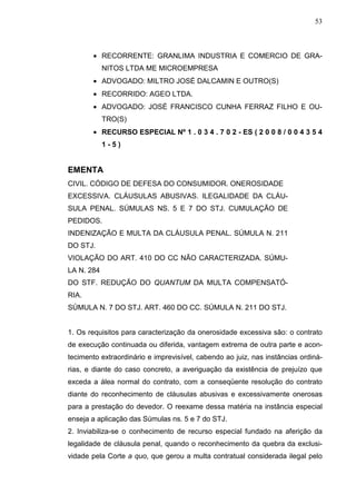 53



        • RECORRENTE: GRANLIMA INDUSTRIA E COMERCIO DE GRA-
            NITOS LTDA ME MICROEMPRESA
        • ADVOGADO: MILTRO JOSÉ DALCAMIN E OUTRO(S)
        • RECORRIDO: AGEO LTDA.
        • ADVOGADO: JOSÉ FRANCISCO CUNHA FERRAZ FILHO E OU-
            TRO(S)
        • RECURSO ESPECIAL Nº 1 . 0 3 4 . 7 0 2 - ES ( 2 0 0 8 / 0 0 4 3 5 4
            1-5)


EMENTA
CIVIL. CÓDIGO DE DEFESA DO CONSUMIDOR. ONEROSIDADE
EXCESSIVA. CLÁUSULAS ABUSIVAS. ILEGALIDADE DA CLÁU-
SULA PENAL. SÚMULAS NS. 5 E 7 DO STJ. CUMULAÇÃO DE
PEDIDOS.
INDENIZAÇÃO E MULTA DA CLÁUSULA PENAL. SÚMULA N. 211
DO STJ.
VIOLAÇÃO DO ART. 410 DO CC NÃO CARACTERIZADA. SÚMU-
LA N. 284
DO STF. REDUÇÃO DO QUANTUM DA MULTA COMPENSATÓ-
RIA.
SÚMULA N. 7 DO STJ. ART. 460 DO CC. SÚMULA N. 211 DO STJ.


1. Os requisitos para caracterização da onerosidade excessiva são: o contrato
de execução continuada ou diferida, vantagem extrema de outra parte e acon-
tecimento extraordinário e imprevisível, cabendo ao juiz, nas instâncias ordiná-
rias, e diante do caso concreto, a averiguação da existência de prejuízo que
exceda a álea normal do contrato, com a conseqüente resolução do contrato
diante do reconhecimento de cláusulas abusivas e excessivamente onerosas
para a prestação do devedor. O reexame dessa matéria na instância especial
enseja a aplicação das Súmulas ns. 5 e 7 do STJ.
2. Inviabiliza-se o conhecimento de recurso especial fundado na aferição da
legalidade de cláusula penal, quando o reconhecimento da quebra da exclusi-
vidade pela Corte a quo, que gerou a multa contratual considerada ilegal pelo
 