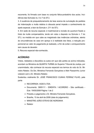 54



recorrente, foi firmado com base no conjunto fático-probatório dos autos. Inci-
dência das Súmulas ns. 5 e 7 do STJ.
3. A ausência de prequestionamento de tese acerca da cumulação de pedidos
de indenização e multa relativa à cláusula penal impede o conhecimento do
apelo especial, a teor da Súmula n. 211 do STJ.
4. Em sede de recurso especial, é inadmissível a revisão do quantum fixado a
título de multa compensatória, tendo em vista o disposto na Súmula n. 7 do
STJ, na medida em que cabe ao magistrado das instâncias ordinárias, atento
às circunstâncias do caso em apreço e à realidade dos fatos, a redução pro-
porcional ao valor do pagamento já realizado, a fim de evitar o enriquecimento
sem causa do devedor.
5. Recurso especial não-conhecido.


ACÓRDÃO
Vistos, relatados e discutidos os autos em que são partes as acima indicadas,
acordam os Ministros da QUARTA TURMA do Superior Tribunal de Justiça, por
unanimidade, não conhecer do recurso especial nos termos do voto do Sr. Mi-
nistro Relator. Os Srs. Ministros Fernando Gonçalves e Aldir Passarinho Junior
votaram com o Sr. Ministro Relator.
Sustentou oralmente Dr. JOSÉ FRANCISCO CUNHA FERRAZ FILHO, pela
parte
        • RECORRIDA: AGEO LTDA.
        • Documento: 3905111 - EMENTA / ACORDÃO - Site certificado -
          DJe: 19/05/2008 Página 1 de 2
        • Presidiu o julgamento o Sr. Ministro Fernando Gonçalves.
        • Brasília, 15 de abril de 2008 (data do julgamento).
        • MINISTRO JOÃO OTÁVIO DE NORONHA
        • Relator
 