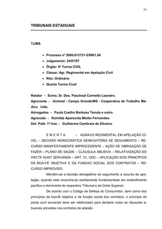 55



TRIBUNAIS ESTADUAIS



TJ/MS


        • Processo nº 2006.013731-2/0001.00
        • Julgamento: 24/07/07
        • Órgão: 4º Turma CIVIL
        • Classe: Agr. Regimental em Apelação Civil
        • Rito: Ordinário
        • Quarta Turma Cível


Relator - Exmo. Sr. Des. Paschoal Carmello Leandro.
Agravante - Unimed - Campo Grande/MS - Cooperativa de Trabalho Mé-
dico Ltda.
Advogados - Paula Coelho Barbosa Tenuta e outro.
Agravada - Romilda Aparecida Miotto Fernandes.
Def. Públ. 1ª Inst. - Guilherme Cambraia de Oliveira.


          EMENTA              – AGRAVO REGIMENTAL EM APELAÇÃO CÍ-
VEL – DECISÃO MONOCRÁTICA DENEGATÓRIA DE SEGUIMENTO – RE-
CURSO MANIFESTAMENTE IMPROCEDENTE – AÇÃO DE OBRIGAÇÃO DE
FAZER – PLANO DE SAÚDE – CLÁUSULA ABUSIVA – RELATIVIZAÇÃO DO
PACTA SUNT SERVANDA – ART. 51, CDC – APLICAÇÃO DOS PRINCÍPIOS
DA BOA-FÉ OBJETIVA E DA FUNCAO SOCIAL DOS CONTRATOS – RE-
CURSO IMPROVIDO.
          Mantém-se a decisão denegatória de seguimento a recurso de ape-
lação, quando esta encontra-se estritamente fundamentada em entendimento
pacífico e dominante do respectivo Tribunal e da Corte Superior.
          De acordo com o Código de Defesa do Consumidor, bem como dos
princípios da boa-fé objetiva e da função social dos contratos, o princípio do
pacta sunt servanda deve ser relativizado para declarar nulas as cláusulas a-
busivas previstas nos contratos de adesão.
 