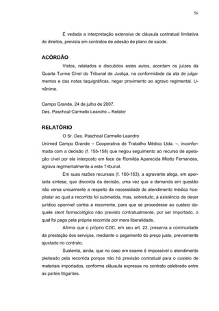 56



           É vedada a interpretação extensiva de cláusula contratual limitativa
de direitos, prevista em contratos de adesão de plano de saúde.


ACÓRDÃO
           Vistos, relatados e discutidos estes autos, acordam os juízes da
Quarta Turma Cível do Tribunal de Justiça, na conformidade da ata de julga-
mentos e das notas taquigráficas, negar provimento ao agravo regimental. U-
nânime.


Campo Grande, 24 de julho de 2007.
Des. Paschoal Carmello Leandro – Relator


RELATÓRIO
           O Sr. Des. Paschoal Carmello Leandro
Unimed Campo Grande – Cooperativa de Trabalho Médico Ltda. –, inconfor-
mada com a decisão (f. 155-158) que negou seguimento ao recurso de apela-
ção cível por ela interposto em face de Romilda Aparecida Miotto Fernandes,
agrava regimentalmente a este Tribunal.
           Em suas razões recursais (f. 160-163), a agravante alega, em aper-
tada síntese, que discorda da decisão, uma vez que a demanda em questão
não versa unicamente a respeito da necessidade de atendimento médico hos-
pitalar ao qual a recorrida foi submetida, mas, sobretudo, à existência de dever
jurídico oponível contra a recorrente, para que se procedesse ao custeio da-
quele stent farmacológico não previsto contratualmente, por ser importado, o
qual foi pago pela própria recorrida por mera liberalidade.
           Afirma que o próprio CDC, em seu art. 22, preserva a continuidade
da prestação dos serviços, mediante o pagamento do preço justo, previamente
ajustado no contrato.
           Sustenta, ainda, que no caso em exame é impossível o atendimento
pleiteado pela recorrida porque não há previsão contratual para o custeio de
materiais importados, conforme cláusula expressa no contrato celebrado entre
as partes litigantes.
 