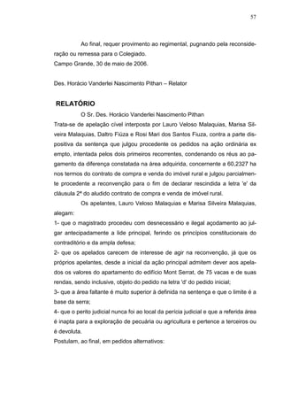 57



           Ao final, requer provimento ao regimental, pugnando pela reconside-
ração ou remessa para o Colegiado.
Campo Grande, 30 de maio de 2006.


Des. Horácio Vanderlei Nascimento Pithan – Relator


RELATÓRIO
           O Sr. Des. Horácio Vanderlei Nascimento Pithan
Trata-se de apelação cível interposta por Lauro Veloso Malaquias, Marisa Sil-
veira Malaquias, Daltro Fiúza e Rosi Mari dos Santos Fiuza, contra a parte dis-
positiva da sentença que julgou procedente os pedidos na ação ordinária ex
empto, intentada pelos dois primeiros recorrentes, condenando os réus ao pa-
gamento da diferença constatada na área adquirida, concernente a 60,2327 ha
nos termos do contrato de compra e venda do imóvel rural e julgou parcialmen-
te procedente a reconvenção para o fim de declarar rescindida a letra 'e' da
cláusula 2ª do aludido contrato de compra e venda de imóvel rural.
           Os apelantes, Lauro Veloso Malaquias e Marisa Silveira Malaquias,
alegam:
1- que o magistrado procedeu com desnecessário e ilegal açodamento ao jul-
gar antecipadamente a lide principal, ferindo os princípios constitucionais do
contraditório e da ampla defesa;
2- que os apelados carecem de interesse de agir na reconvenção, já que os
próprios apelantes, desde a inicial da ação principal admitem dever aos apela-
dos os valores do apartamento do edifício Mont Serrat, de 75 vacas e de suas
rendas, sendo inclusive, objeto do pedido na letra 'd' do pedido inicial;
3- que a área faltante é muito superior à definida na sentença e que o limite é a
base da serra;
4- que o perito judicial nunca foi ao local da perícia judicial e que a referida área
é inapta para a exploração de pecuária ou agricultura e pertence a terceiros ou
é devoluta.
Postulam, ao final, em pedidos alternativos:
 