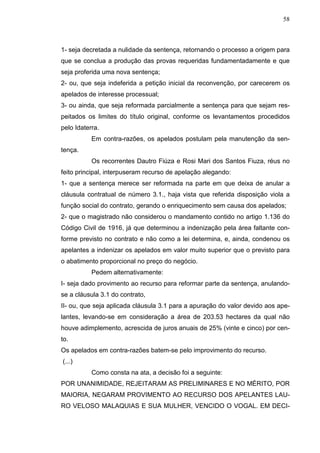 58



1- seja decretada a nulidade da sentença, retornando o processo a origem para
que se conclua a produção das provas requeridas fundamentadamente e que
seja proferida uma nova sentença;
2- ou, que seja indeferida a petição inicial da reconvenção, por carecerem os
apelados de interesse processual;
3- ou ainda, que seja reformada parcialmente a sentença para que sejam res-
peitados os limites do título original, conforme os levantamentos procedidos
pelo Idaterra.
           Em contra-razões, os apelados postulam pela manutenção da sen-
tença.
           Os recorrentes Dautro Fiúza e Rosi Mari dos Santos Fiuza, réus no
feito principal, interpuseram recurso de apelação alegando:
1- que a sentença merece ser reformada na parte em que deixa de anular a
cláusula contratual de número 3.1., haja vista que referida disposição viola a
função social do contrato, gerando o enriquecimento sem causa dos apelados;
2- que o magistrado não considerou o mandamento contido no artigo 1.136 do
Código Civil de 1916, já que determinou a indenização pela área faltante con-
forme previsto no contrato e não como a lei determina, e, ainda, condenou os
apelantes a indenizar os apelados em valor muito superior que o previsto para
o abatimento proporcional no preço do negócio.
           Pedem alternativamente:
I- seja dado provimento ao recurso para reformar parte da sentença, anulando-
se a cláusula 3.1 do contrato,
II- ou, que seja aplicada cláusula 3.1 para a apuração do valor devido aos ape-
lantes, levando-se em consideração a área de 203.53 hectares da qual não
houve adimplemento, acrescida de juros anuais de 25% (vinte e cinco) por cen-
to.
Os apelados em contra-razões batem-se pelo improvimento do recurso.
(...)
           Como consta na ata, a decisão foi a seguinte:
POR UNANIMIDADE, REJEITARAM AS PRELIMINARES E NO MÉRITO, POR
MAIORIA, NEGARAM PROVIMENTO AO RECURSO DOS APELANTES LAU-
RO VELOSO MALAQUIAS E SUA MULHER, VENCIDO O VOGAL. EM DECI-
 