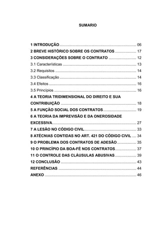 5



                                          SUMARIO




1 INTRODUÇÃO ........................................................................ 06
2 BREVE HISTÓRICO SOBRE OS CONTRATOS .................... 17
3 CONSIDERAÇÕES SOBRE O CONTRATO .......................... 12
3.1 Características ..................................................................... 13
3.2 Requisitos ............................................................................ 14
3.3 Classificação ........................................................................ 14
3.4 Efeitos .................................................................................. 16
3.5 Princípios ............................................................................. 16
4 A TEORIA TRIDIMENSIONAL DO DIREITO E SUA
CONTRIBUIÇÃO ....................................................................... 18
5 A FUNÇÃO SOCIAL DOS CONTRATOS ............................... 19
6 A TEORIA DA IMPREVISÃO E DA ONEROSIDADE
EXCESSIVA............................................................................... 27
7 A LESÃO NO CÓDIGO CIVIL................................................. 33
8 ATÉCNIAS CONTIDAS NO ART. 421 DO CÓDIGO CIVIL .... 34
9 O PROBLEMA DOS CONTRATOS DE ADESÃO .................. 35
10 O PRINCÍPIO DA BOA-FÉ NOS CONTRATOS.................... 37
11 O CONTROLE DAS CLÁUSULAS ABUSIVAS .................... 39
12 CONCLUSÃO ....................................................................... 43
REFERÊNCIAS ......................................................................... 44
ANEXO ...................................................................................... 46
 