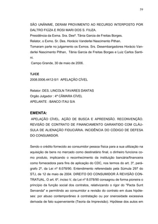 59



SÃO UNÂNIME, DERAM PROVIMENTO AO RECURSO INTERPOSTO POR
DALTRO FIÚZA E ROSI MARI DOS S. FIUZA.
Presidência da Exma. Sra. Desª. Tânia Garcia de Freitas Borges.
Relator, o Exmo. Sr. Des. Horácio Vanderlei Nascimento Pithan.
Tomaram parte no julgamento os Exmos. Srs. Desembargadores Horácio Van-
derlei Nascimento Pithan, Tânia Garcia de Freitas Borges e Luiz Carlos Santi-
ni.
Campo Grande, 30 de maio de 2006.


TJ/CE
2008.0006.4412-5/1 APELAÇÃO CÍVEL


Relator: DES. LINCOLN TAVARES DANTAS
Orgão Julgador : 4ª CÂMARA CÍVEL
APELANTE : BANCO ITAU S/A


EMENTA:
APELAÇÃO CÍVEL. AÇÃO DE BUSCA E APREENSÃO. RECONVENÇÃO.
REVISÃO DE CONTRATO DE FINANCIAMENTO GARANTIDO COM CLÁU-
SULA DE ALIENAÇÃO FIDUCIÁRIA. INCIDÊNCIA DO CÓDIGO DE DEFESA
DO CONSUMIDOR.


Sendo o crédito fornecido ao consumidor pessoa física para a sua utilização na
aquisição de bens no mercado como destinatário final, o dinheiro funciona co-
mo produto, implicando o reconhecimento da instituição bancária/financeira
como fornecedora para fins de aplicação do CDC, nos termos do art. 3º, pará-
grafo 2º, da Lei nº 8.078/90. Entendimento referendado pela Súmula 297 do
STJ, de 12 de maio de 2004. DIREITO DO CONSUMIDOR À REVISÃO CON-
TRATUAL. O art. 6º, inciso V, da Lei nº 8.078/90 consagrou de forma pioneira o
princípio da função social dos contratos, relativizando o rigor do "Pacta Sunt
Servanda" e permitindo ao consumidor a revisão do contrato em duas hipóte-
ses: por abuso contemporâneo à contratação ou por onerosidade excessiva
derivada de fato superveniente (Teoria da Imprevisão). Hipótese dos autos em
 